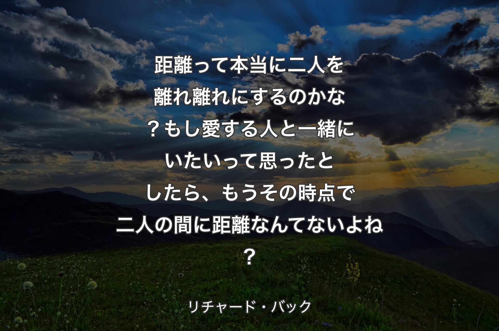 距離って本当に二人を離れ離れにするのかな？もし愛する人と一緒にいたいって思ったとしたら、もうその時点で二人の間に距離なんてないよね？ - リチャード・バック