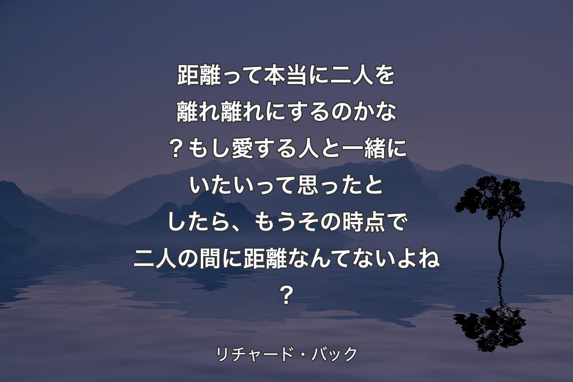 距離って本当に二人を離れ離れにするのかな？もし愛する人と一緒にいたいって思ったとしたら、もうその時点で二人の間に距離なんてないよね？ - リチャード・バック