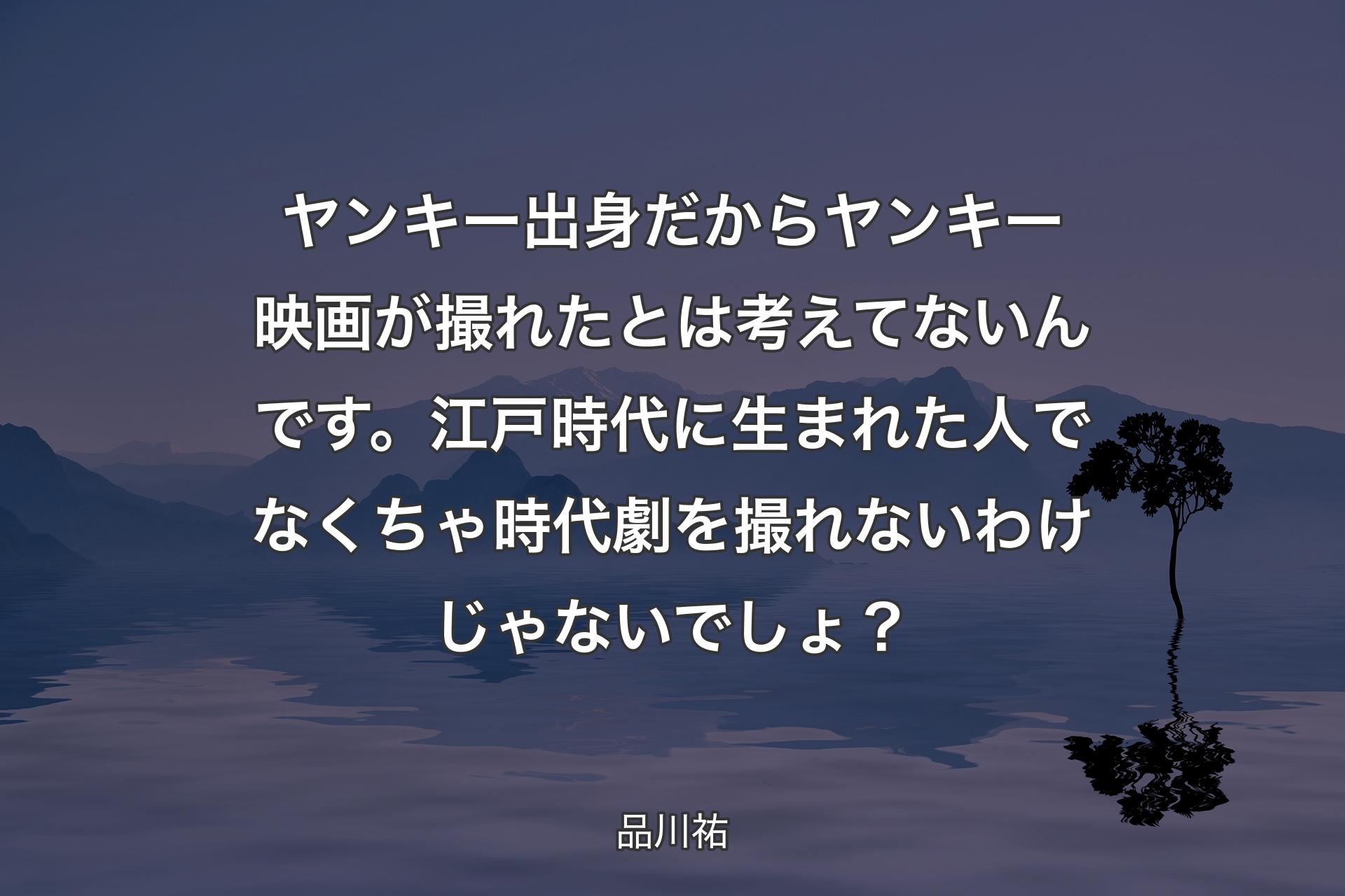 【背景4】ヤンキー出身だからヤンキー映画が撮れたとは考えてないんです。江戸時代に生まれた人でなくちゃ時代劇を撮れないわけじゃないでしょ？ - 品川祐