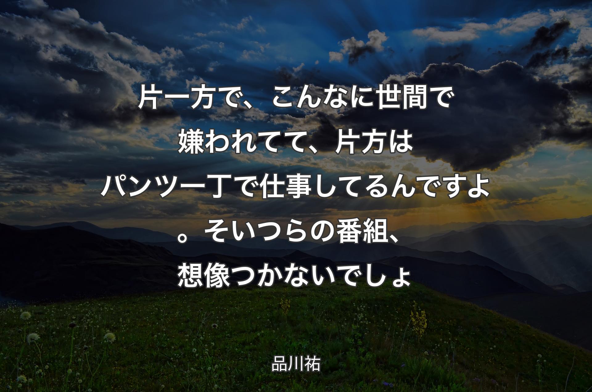 片一方で、こんなに世間で嫌われてて、片方はパンツ一丁で仕事してるんですよ。そいつらの番組、想像つかないでしょ - 品川祐