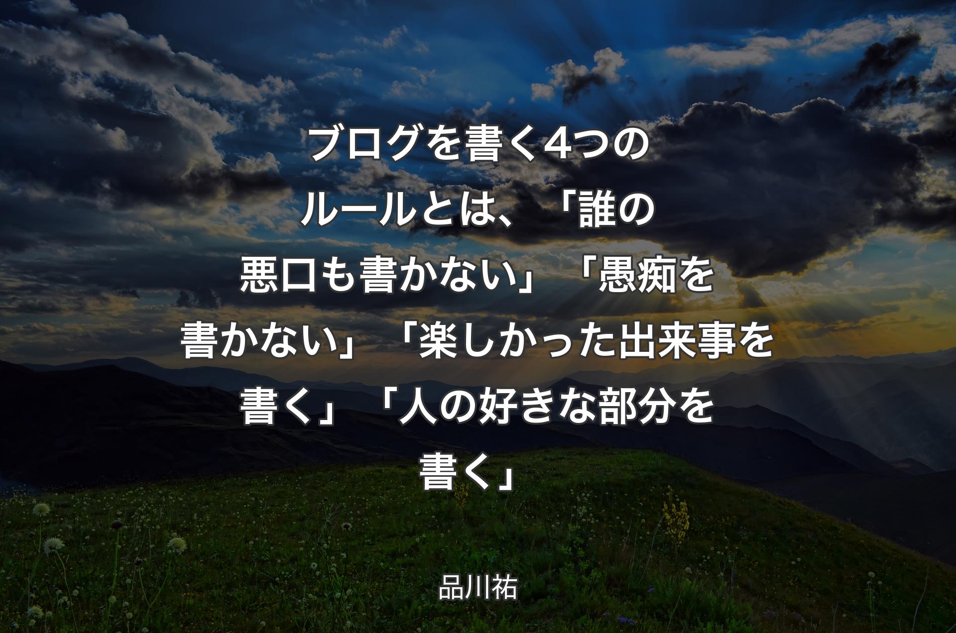 ブログを書く4つのルールとは、「誰の悪口も書かない」「愚痴を書かない」「楽しかった出来事を書く」「人の好きな部分を書く」 - 品川祐