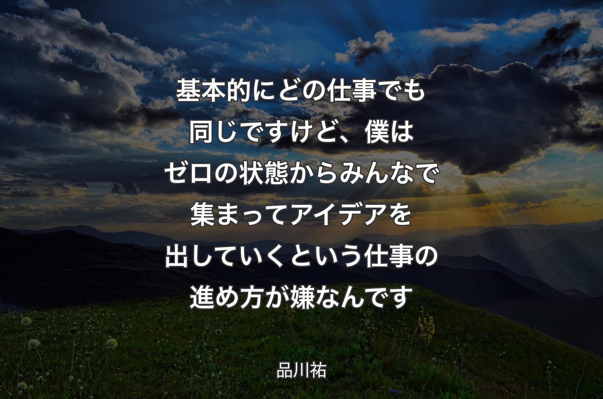 基本的にどの仕事でも同じですけど、僕はゼロの状態からみんなで集まってアイデアを出していくという仕事の進め方が嫌なんです - 品川祐