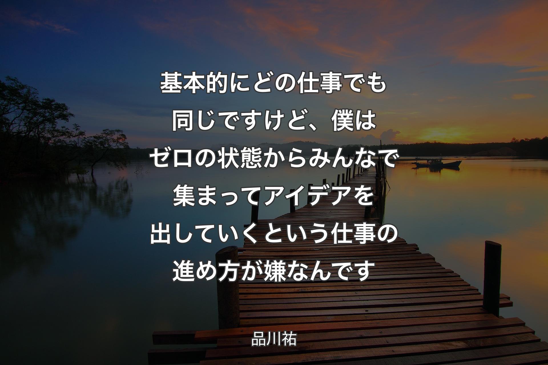 基本的にどの仕事でも同じですけど、僕はゼロの状態からみんなで��集まってアイデアを出していくという仕事の進め方が嫌なんです - 品川祐