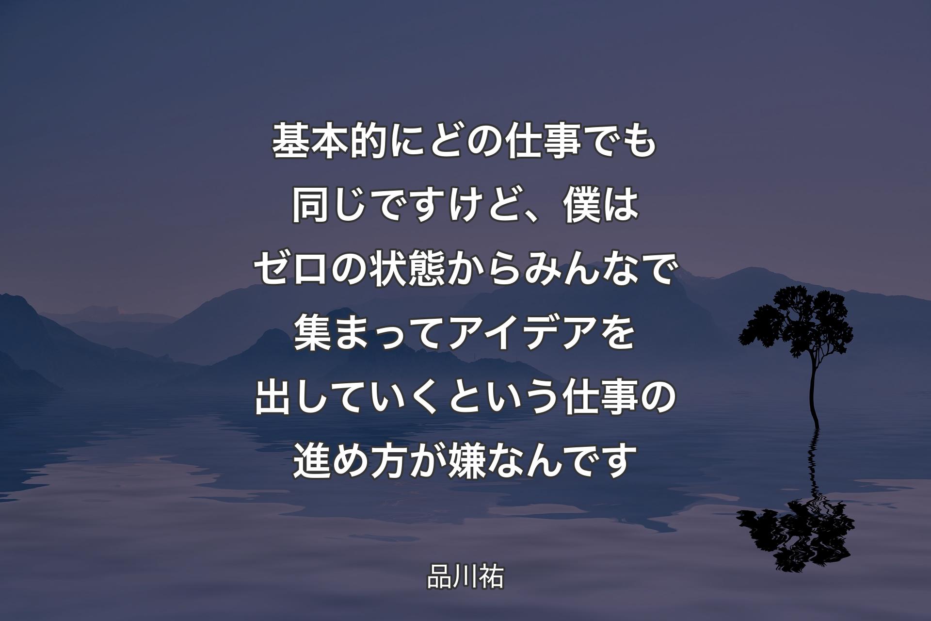 【背景4】基本的にどの仕事でも同じですけど、僕はゼロの状態からみんなで集まってアイデアを出していくという仕事の進め方が嫌なんです - 品川祐