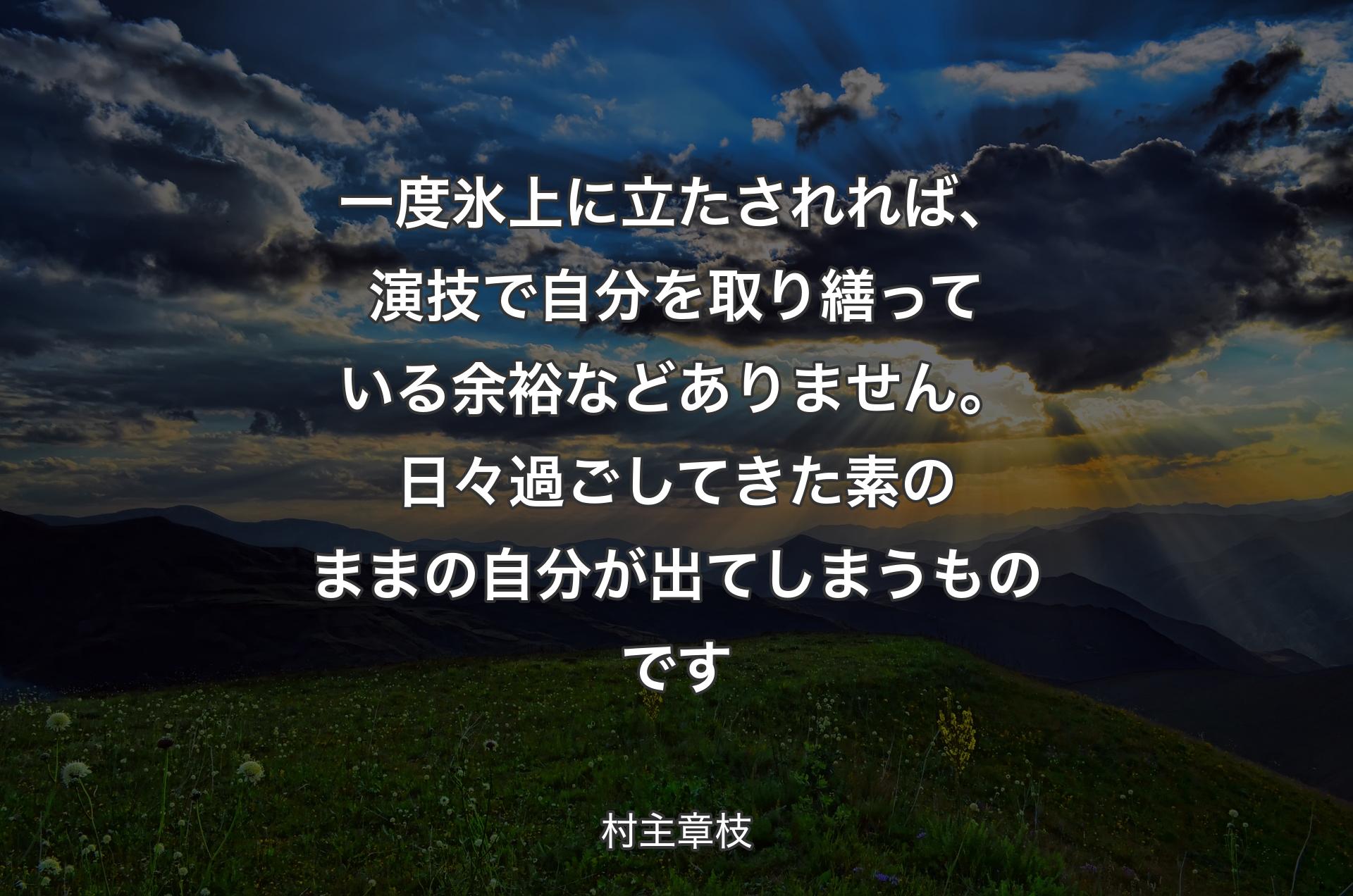 一度氷上に立たされれば、演技で自分を取り繕っている余裕などありません。日々過ごしてきた素の�ままの自分が出てしまうものです - 村主章枝