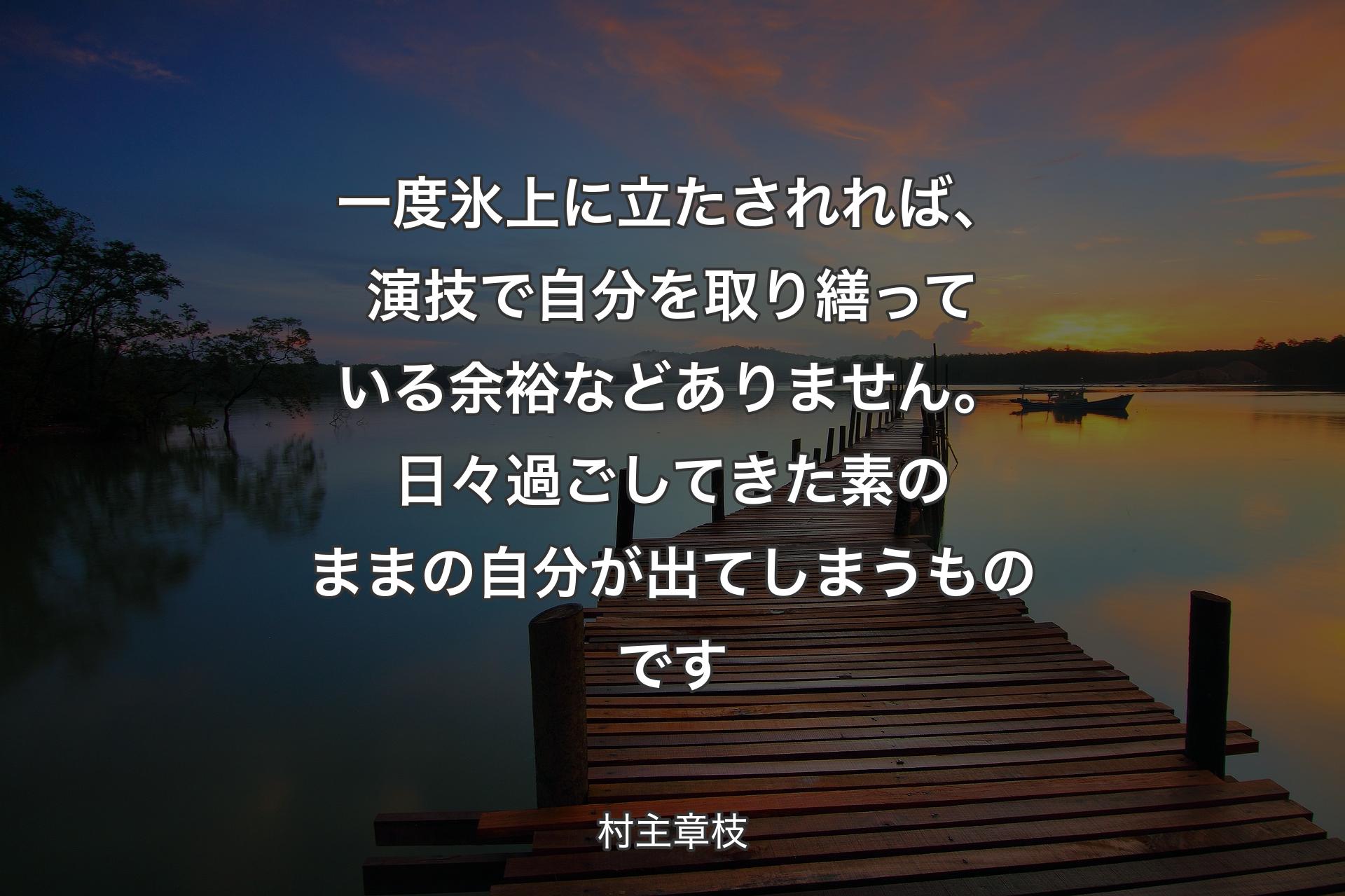 一度氷上に立たされれば、演技で自分を取り繕っている余裕などありません。日々過ごしてきた素のままの自分が出てしまうものです - 村主章枝