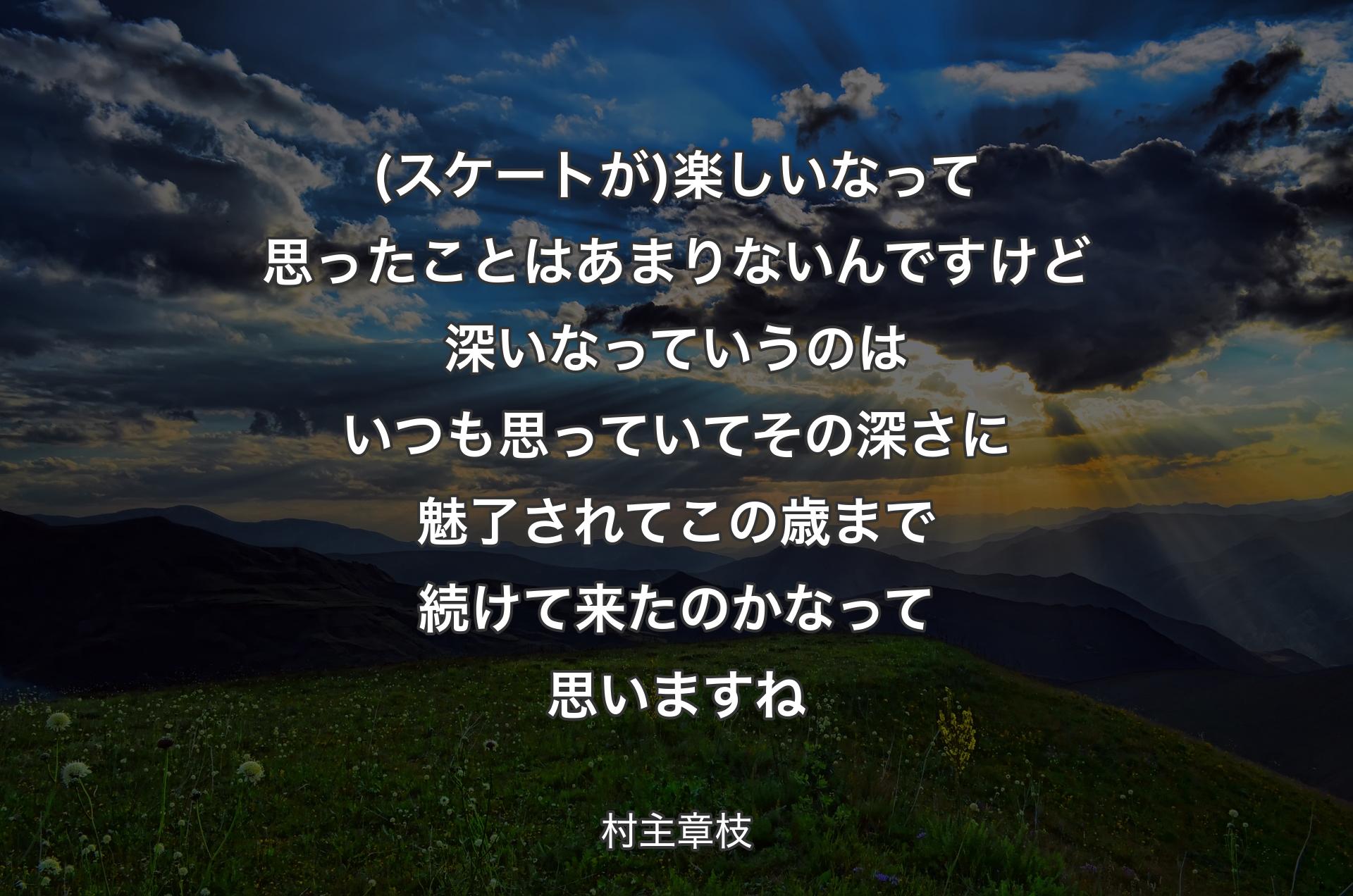 (スケートが)楽しいなって思ったことはあまりないんですけど深いなっていうのはいつも思っていてその深さに魅了されてこの歳まで続けて来たのかなって思いますね - 村主章枝