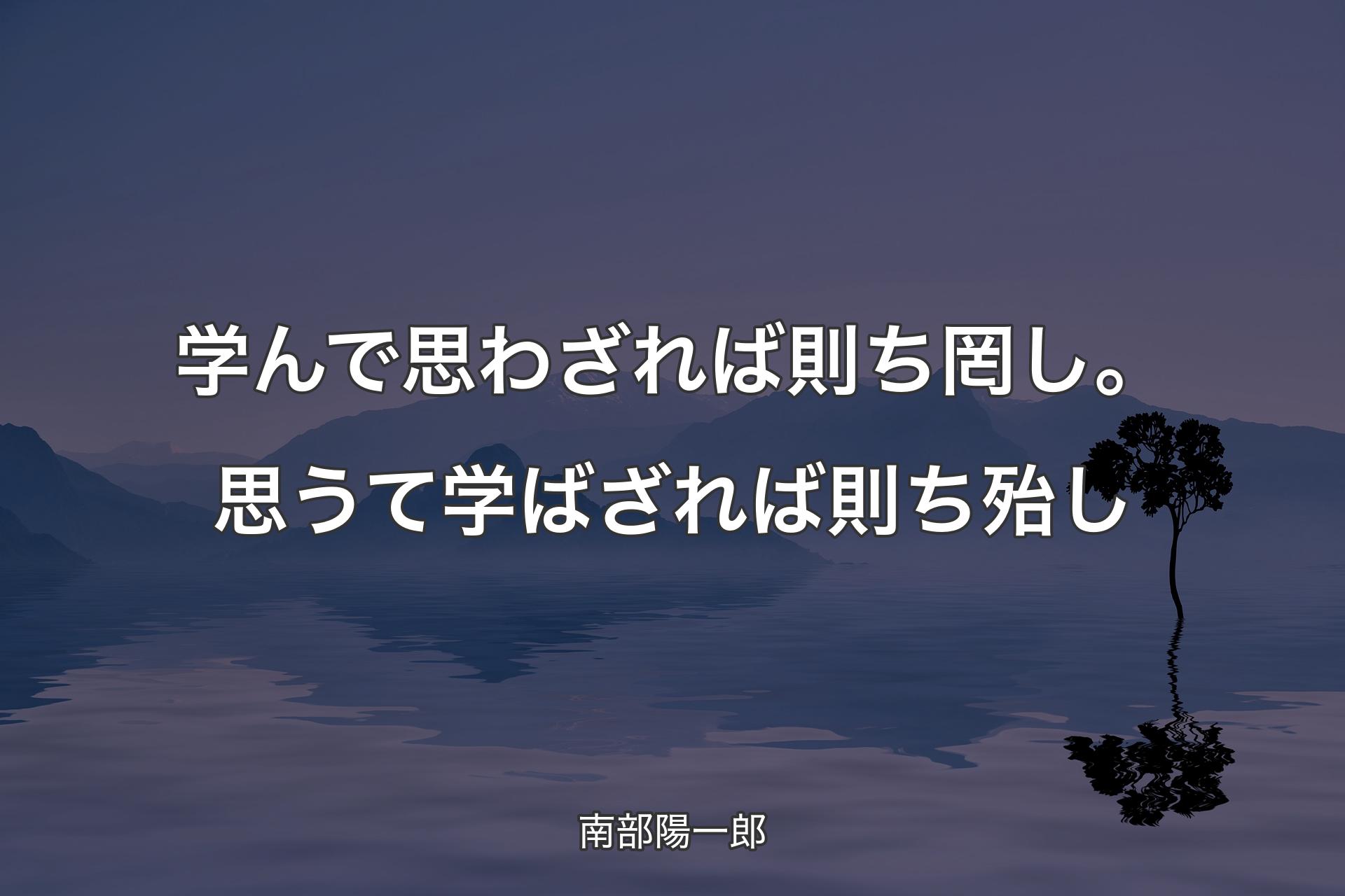 学んで思わざれば則ち罔し。思うて学ばざれば則ち殆し - 南部陽一郎