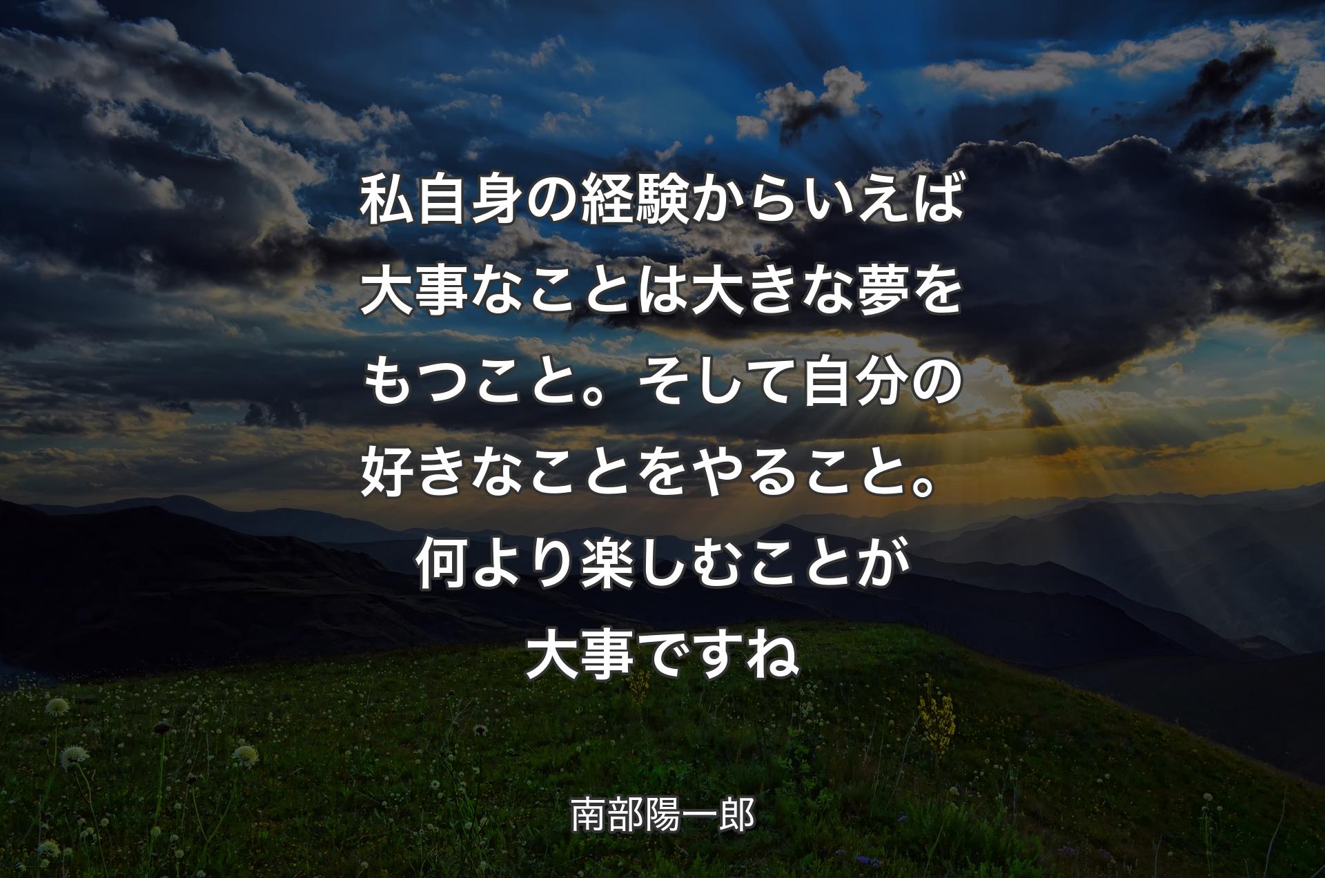 私自身の経験からいえば大事なことは大きな夢をもつこと。そして自分の好きなことをやること。何より楽しむことが大事ですね - 南部陽一郎