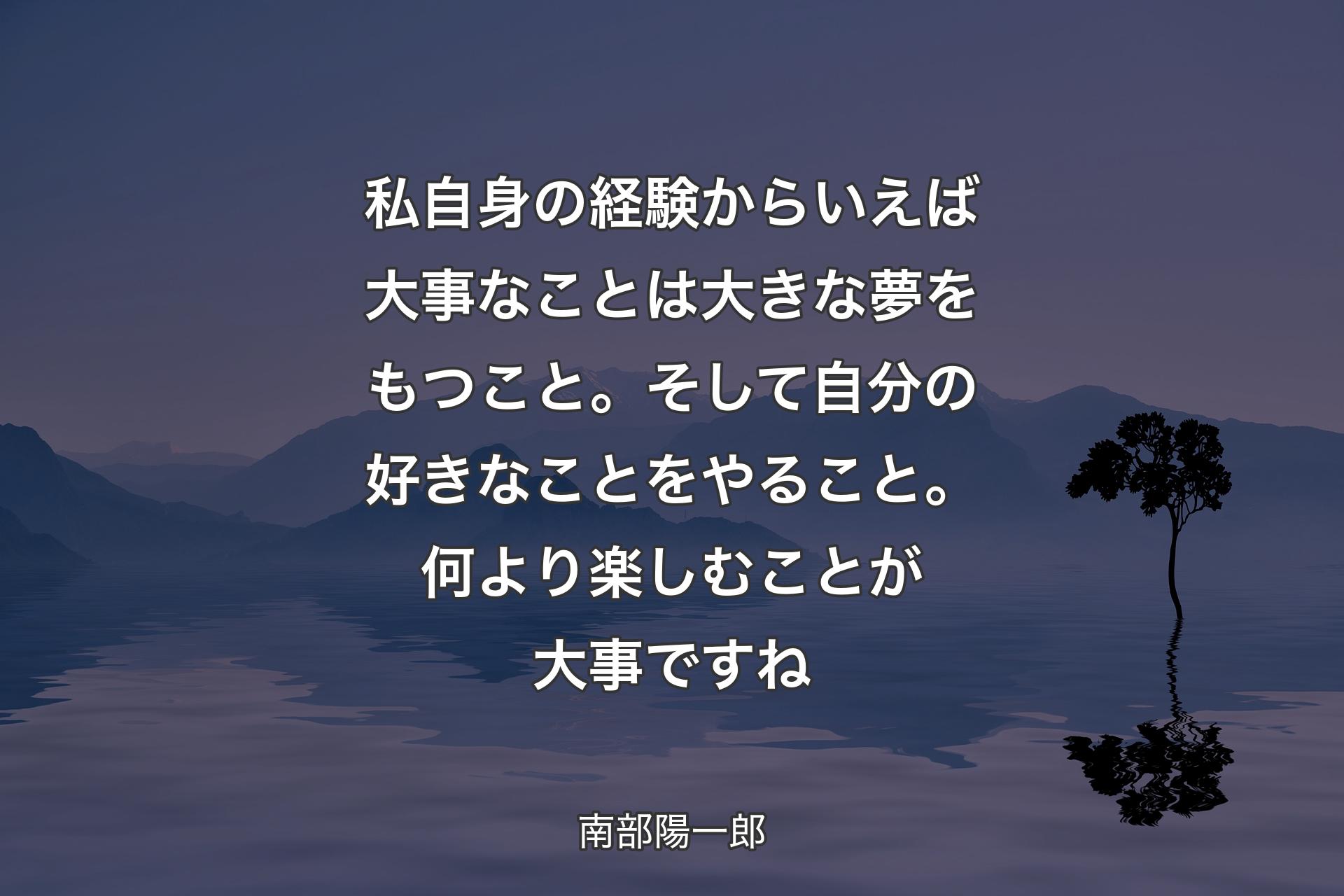 私自身の経験からいえば大事なことは大きな夢をもつこと。そして自分の好きなことをやること。何より楽しむことが大事ですね - 南部陽一郎