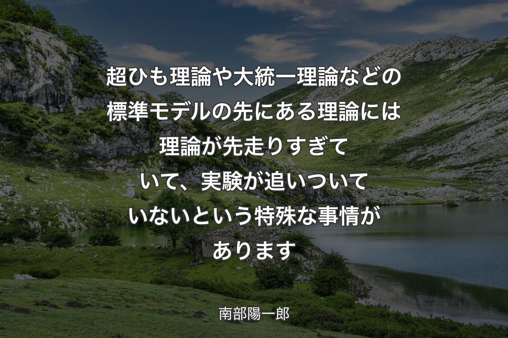 超ひも理論や大統一理論などの標準モデルの先にある理論には理論が先走りすぎていて、実験が追いついていないという特殊な事情があります - 南部陽一郎