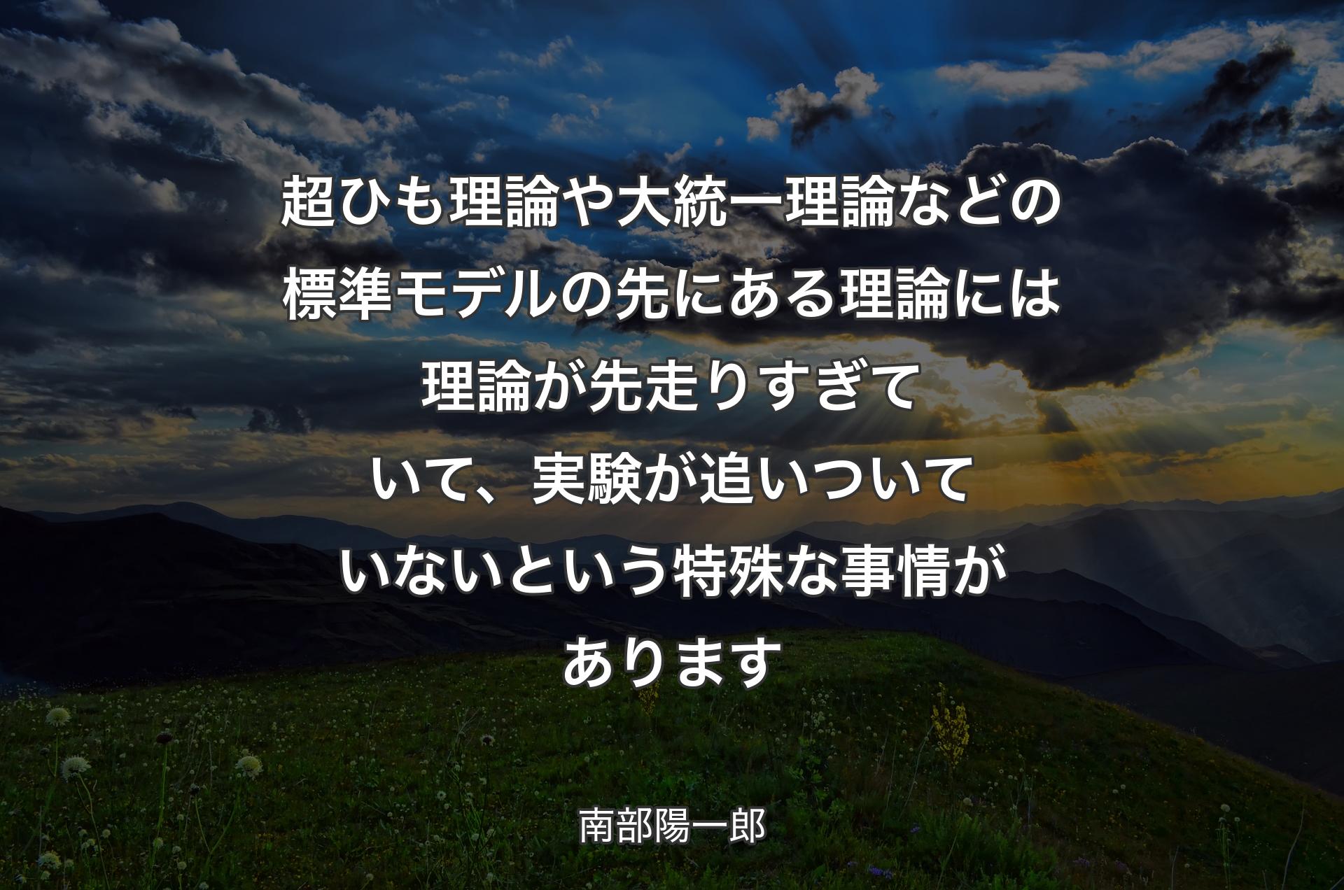 超ひも理論や大統一理論などの標準モデルの先にある理論には理論が先走りすぎていて、実験が追いついていないという特殊な事情があります - 南部陽一郎