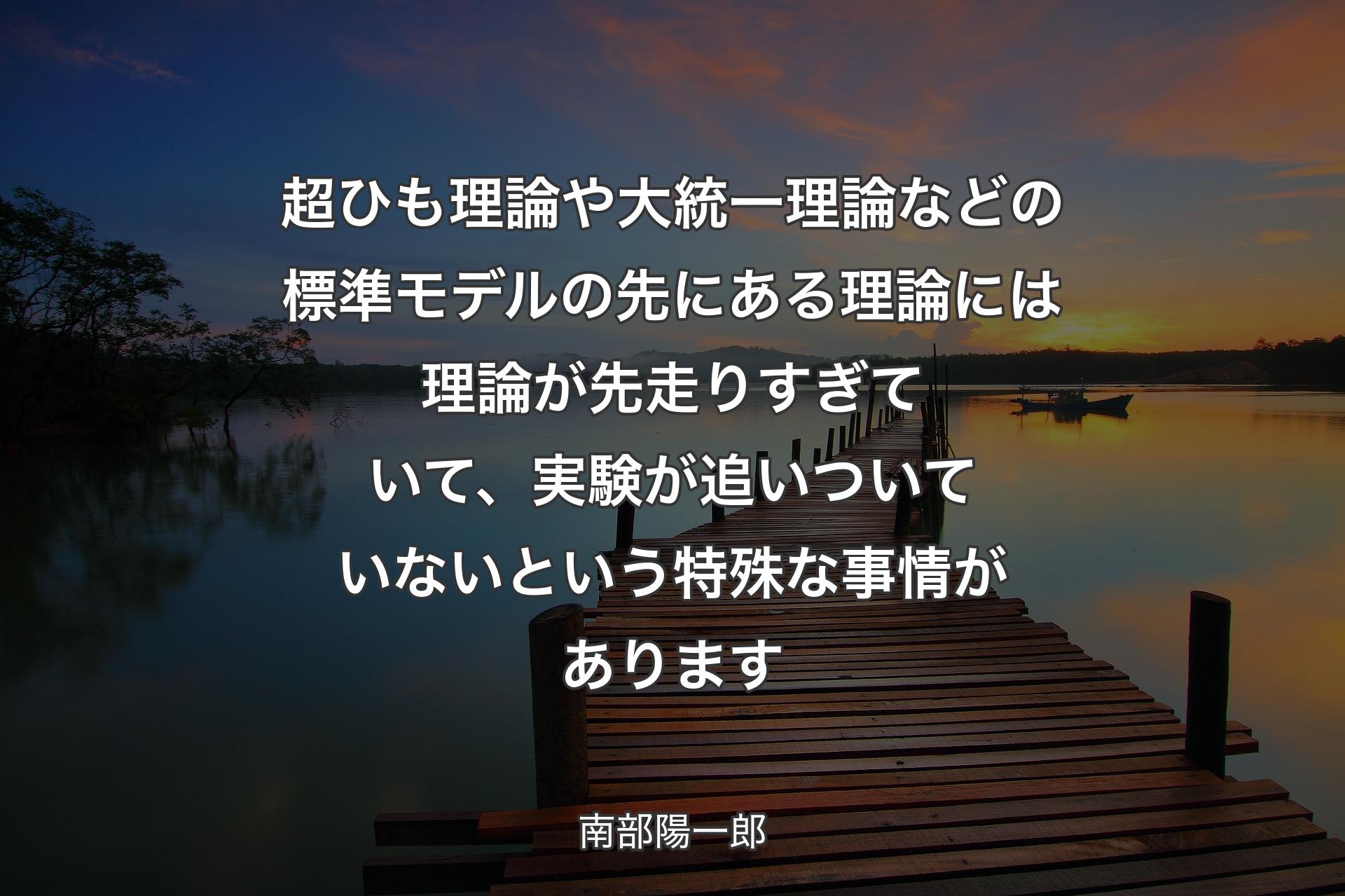 超ひも理論や大統一理論などの標準モデルの先にある理論には理論が先走りすぎていて、実験が追いついていないという特殊な事情があります - 南部陽一郎