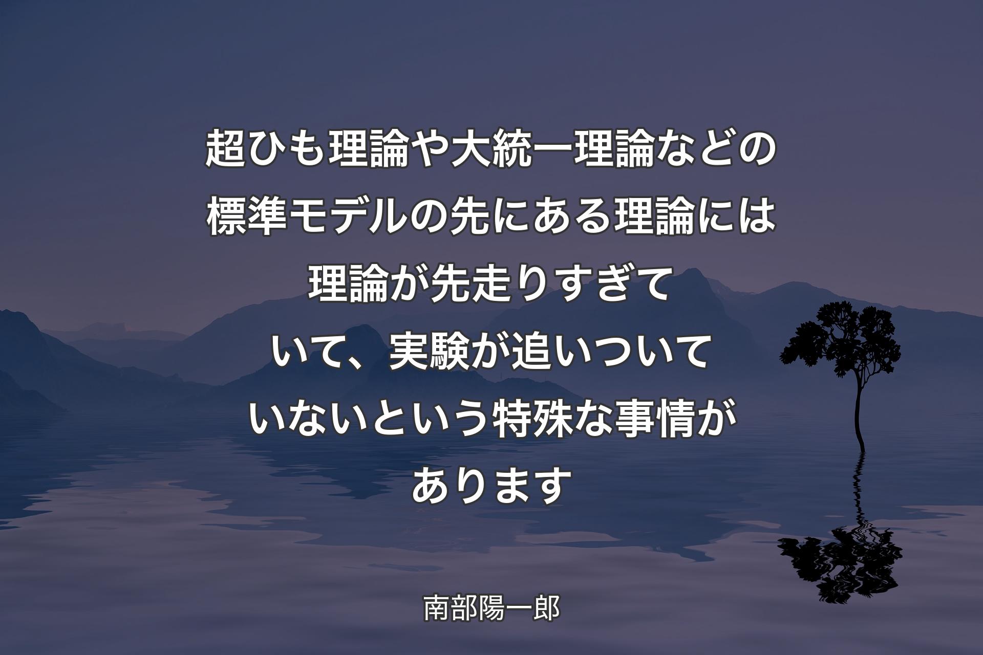 超ひも理論や大統一理論などの標準モデルの先にある理論には理論が先走りすぎていて、実験が追いついていないという特殊な事情があります - 南部陽一郎