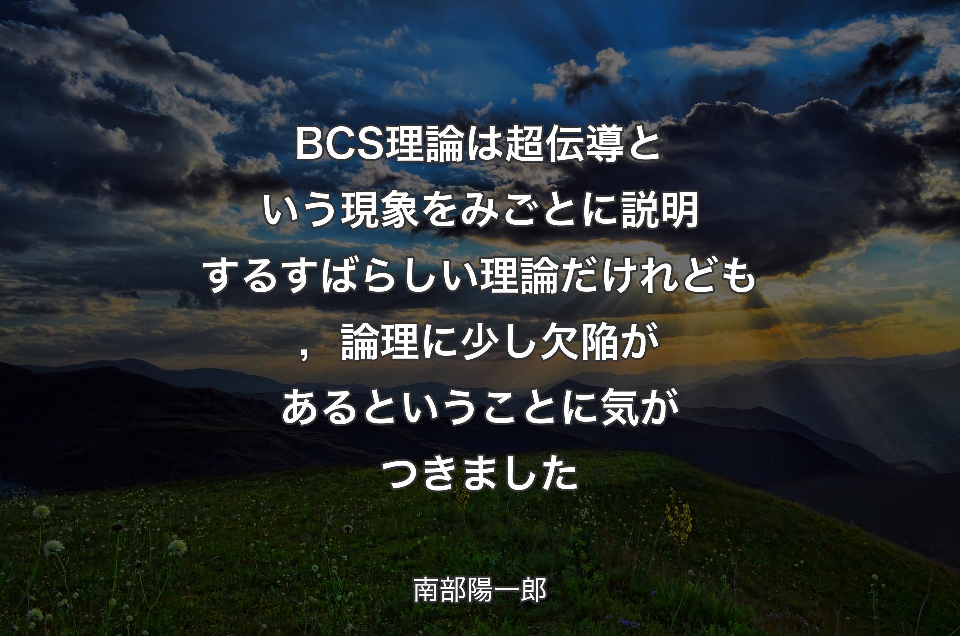 BCS理論は超伝導という現象をみごとに説明するすばらしい理論だけれども，論理に少し欠陥があるということに気がつきました - 南部陽一郎