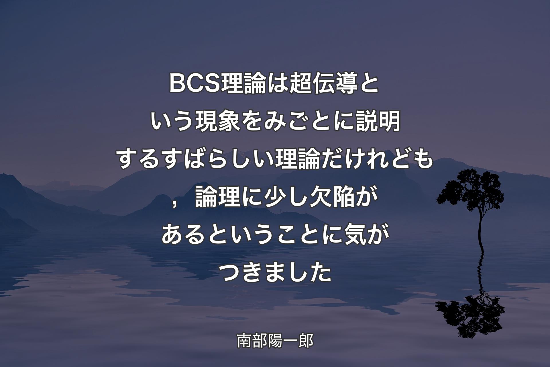 【背景4】BCS理論は超伝導という現象をみごとに説明するすばらしい理論だけれども，論理に少し欠陥があるということに気がつきました - 南部陽一郎