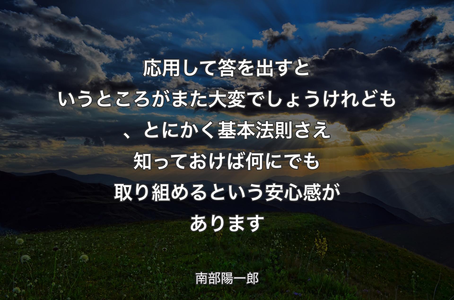 応用して答を出すというところがまた大変でしょうけれども、とにかく基本法則さえ知っておけば何にでも取り組めるという安心感があります - 南部陽一郎