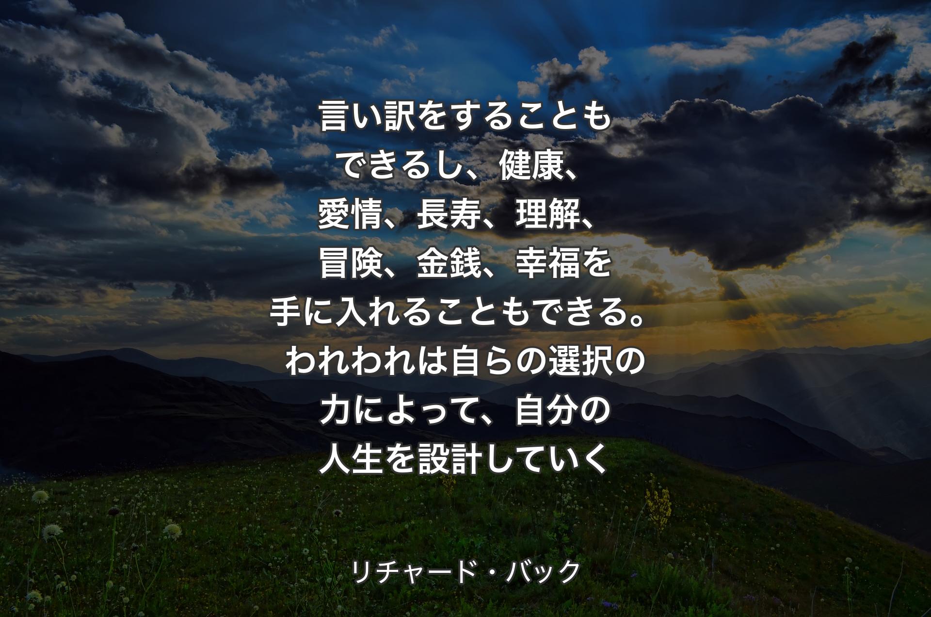 言い訳をすることもできるし、健康、愛情、長寿、理解、冒険、金銭、幸福を手に入れることもできる。われわれは自らの選択の力によって、自分の人生を設計していく - リチャード・バック