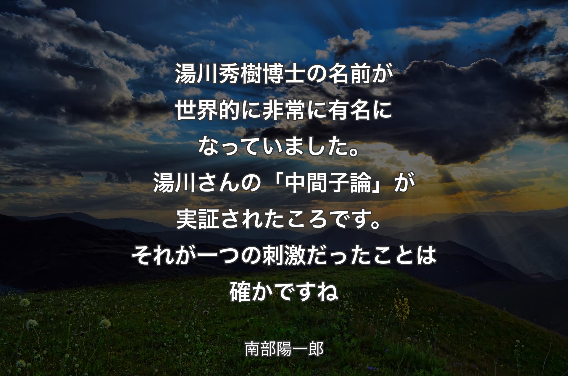 湯川秀樹博士の名前が世界的に非常に有名になっていました。湯川さんの「中間子論」が実証されたころです。それが一つの刺激だったことは確かですね - 南部陽一郎