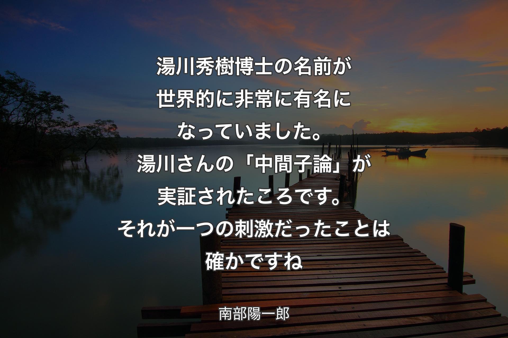 【背景3】湯川秀樹博士の名前が世界的に非常に有名になっていました。湯川さんの「中間子論」が実証されたころです。それが一つの刺激だったことは確かですね - 南部陽一郎