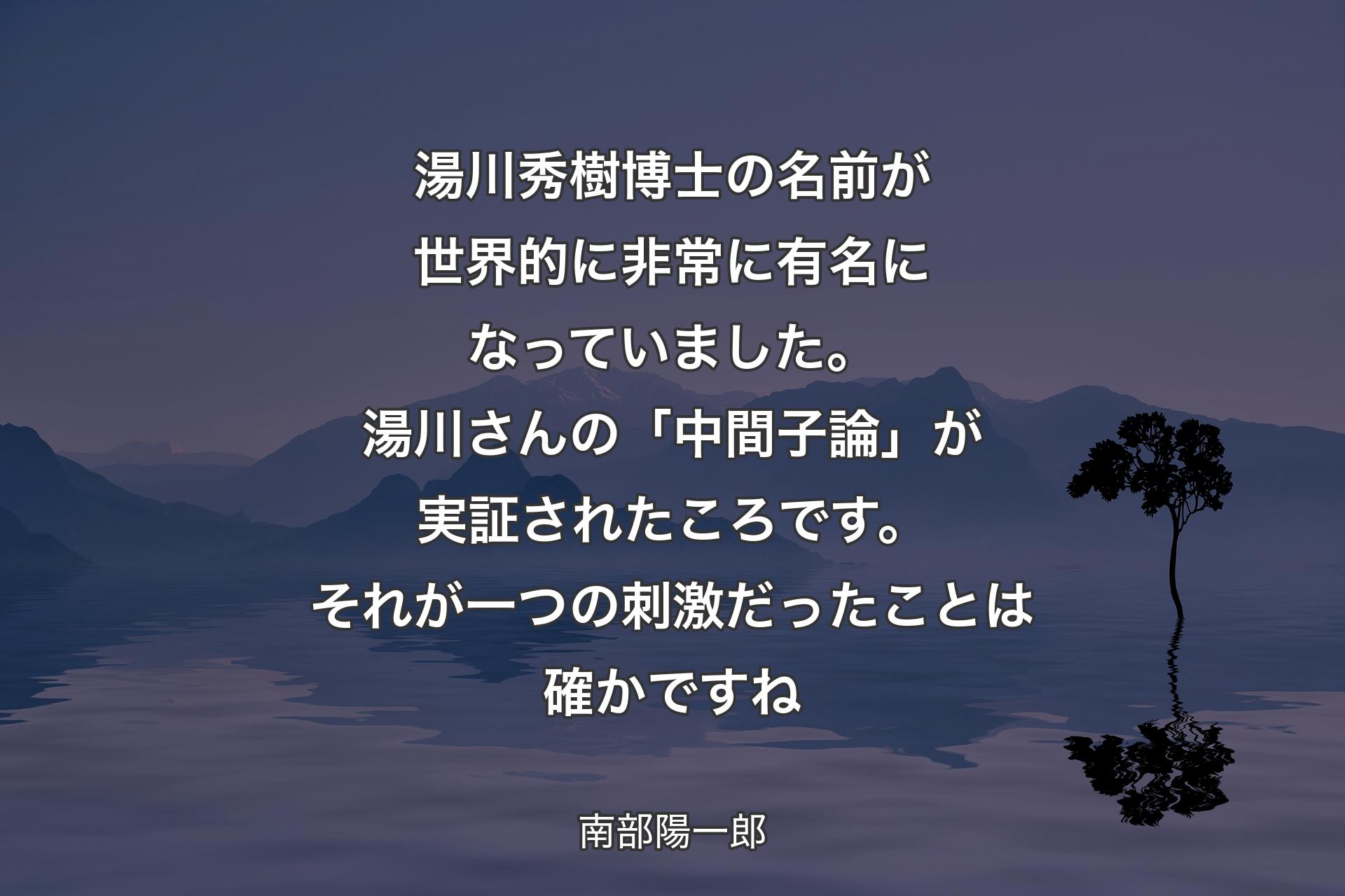 【背景4】湯川秀樹博士の名前が世界的に非常に有名になっていました。湯川さんの「中間子論」が実証されたころです。それが一つの刺激だったことは確かですね - 南部陽一郎