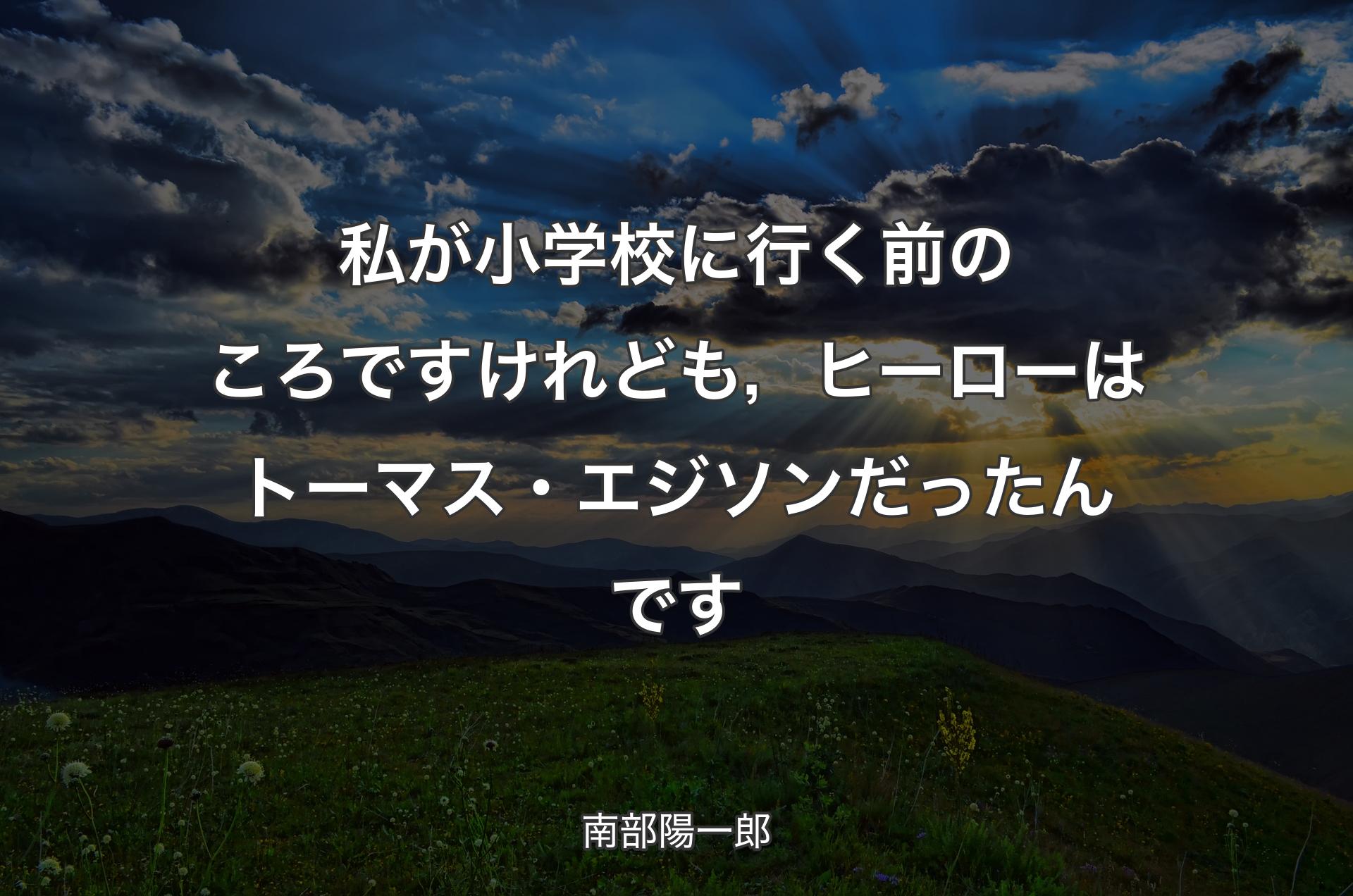 私が小学校に行く前のころですけれども，ヒーローはトーマス・エジソンだったんです - 南部陽一郎