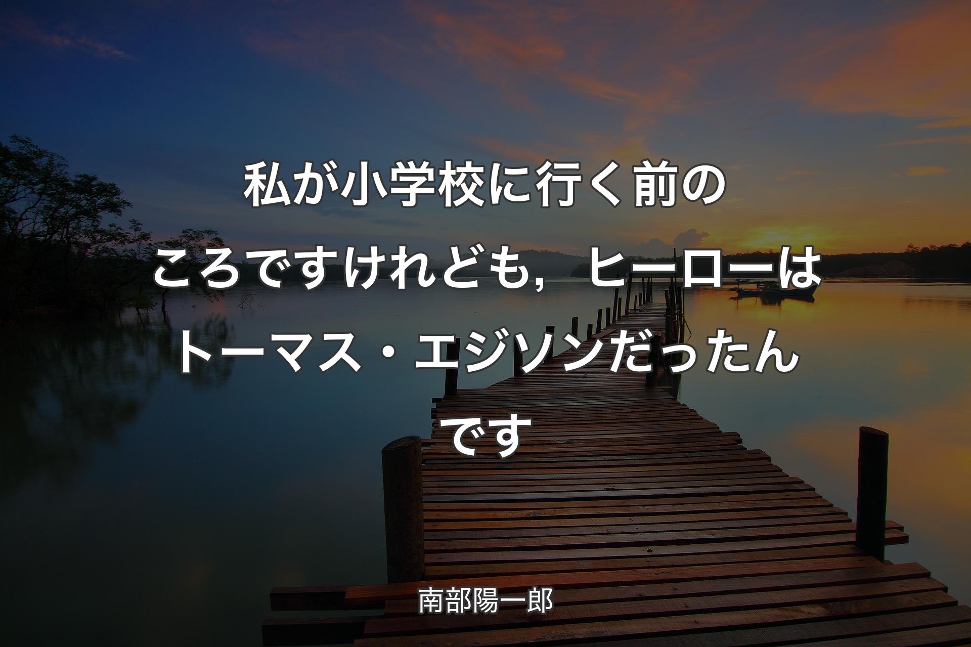 私が小学校に行く前のころですけれども，ヒーローはトーマス・エジソンだったんです - 南部陽一郎
