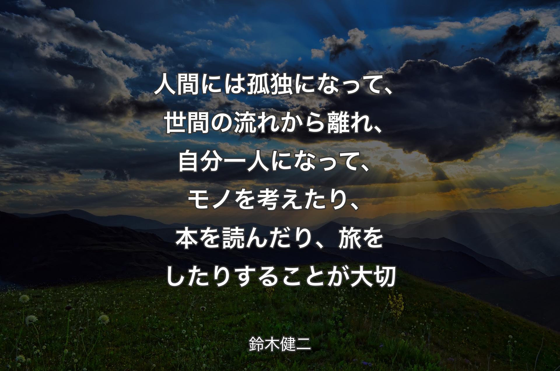 人間には孤独になって、世間の流れから離れ、自分一人になって、モノを考えたり、本を読んだり、旅をしたりすることが大切 - 鈴木健二