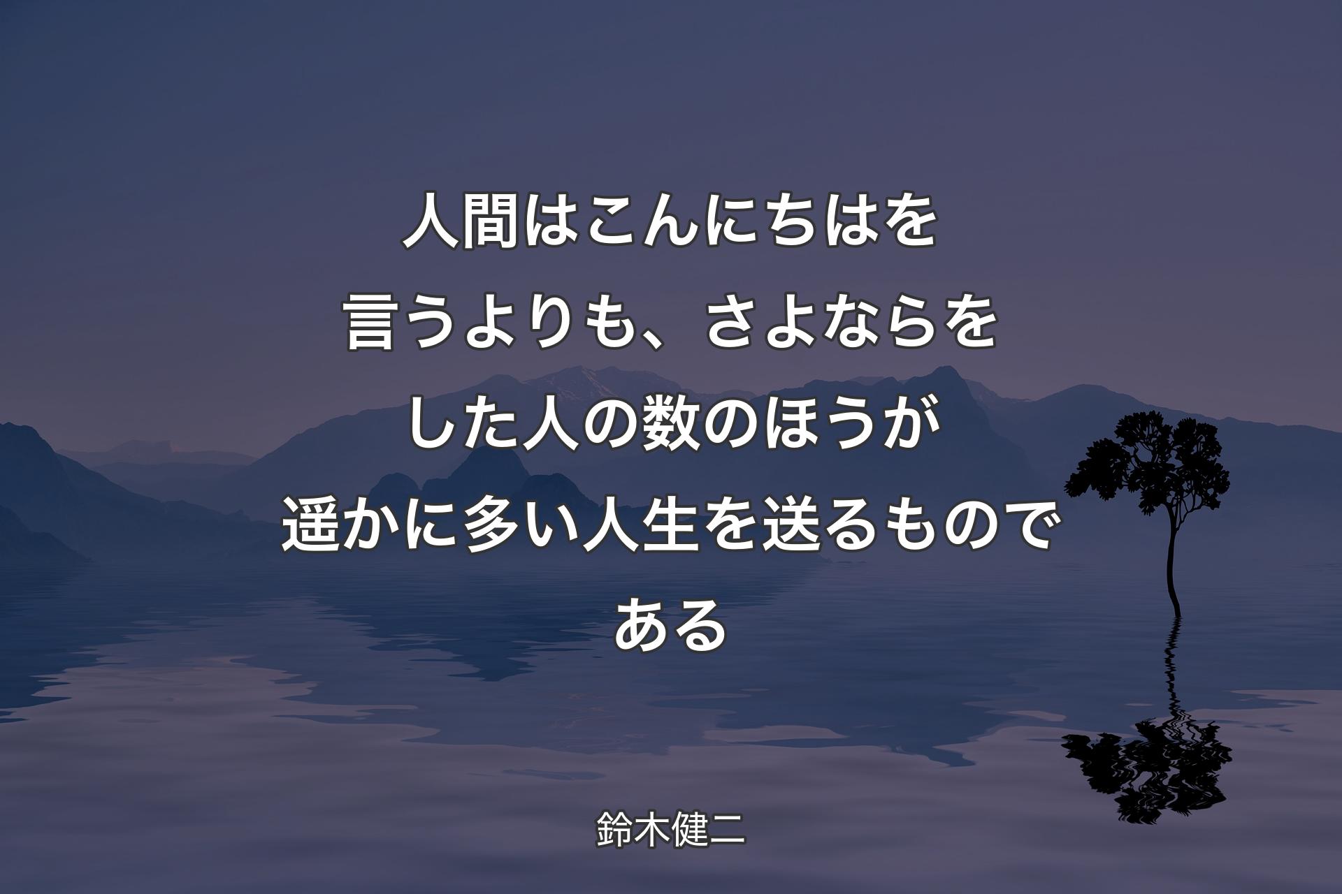 人間はこんにちはを言うよりも、さよならをした人の数のほうが遥かに多い人生を送るものである - 鈴木健二