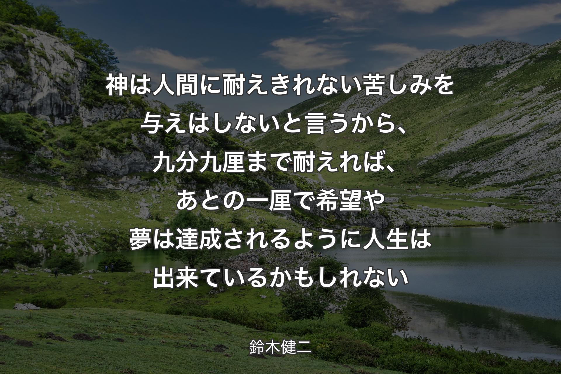 神は人間に耐えきれない苦しみを与えはしないと言うから、九分九厘まで耐えれば、あとの一厘で希望や夢は達成されるように人生は出来ているかもしれない - 鈴木健二