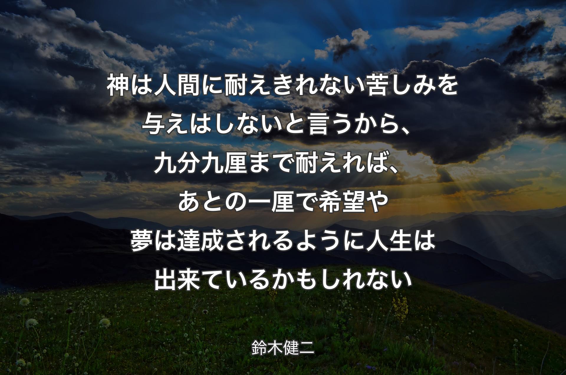 神は人間に耐えきれない苦しみを与えはしないと言うから、九分九厘まで耐えれば、あとの一厘で希望や夢は達成されるように人生は出来ているかもしれない - 鈴木健二