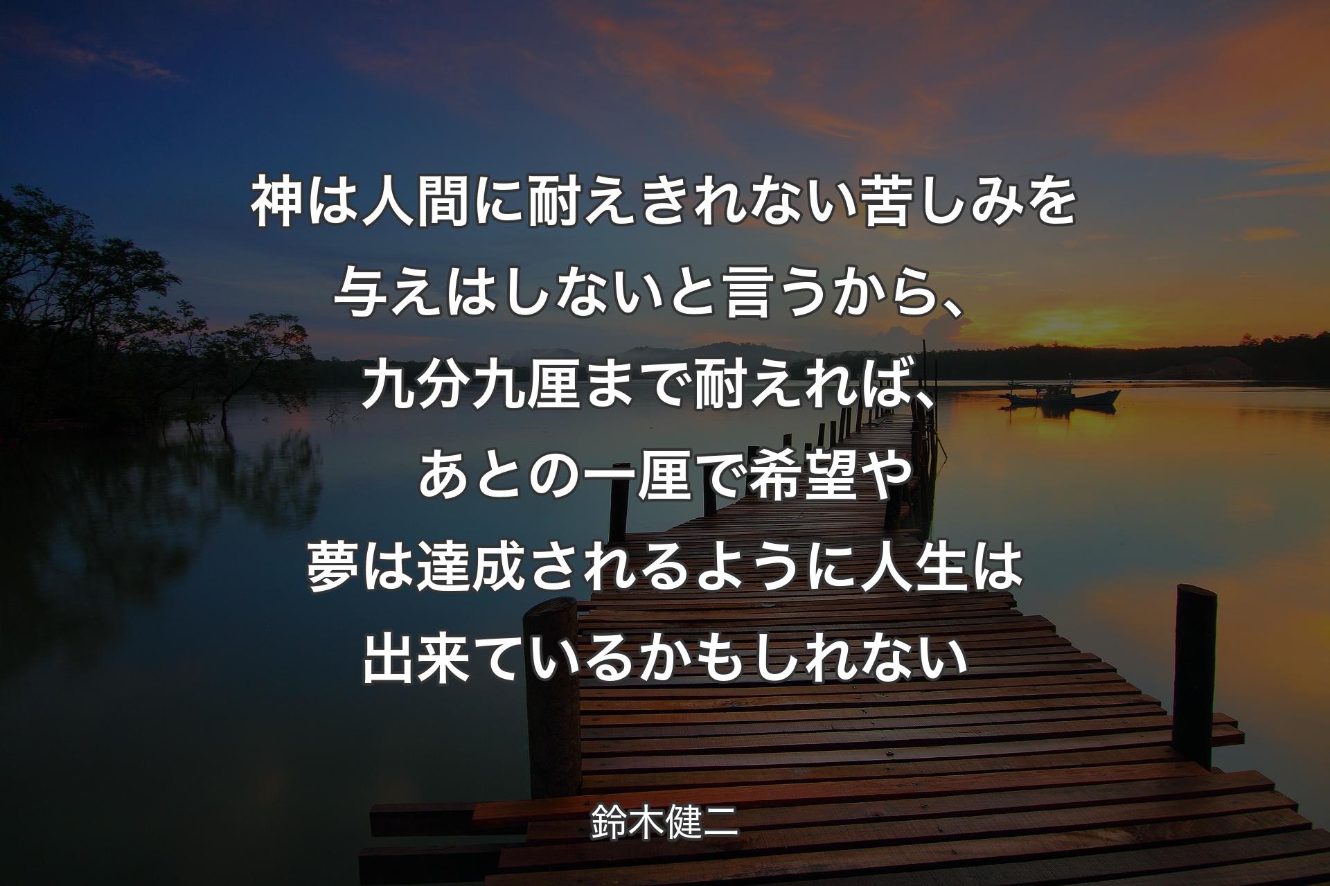 神は人間に耐えきれない苦しみを与えはしないと言うから、九分九厘まで耐えれば、あとの一厘で希望や夢は達成されるように人生は出来ているかもしれない - 鈴木健二