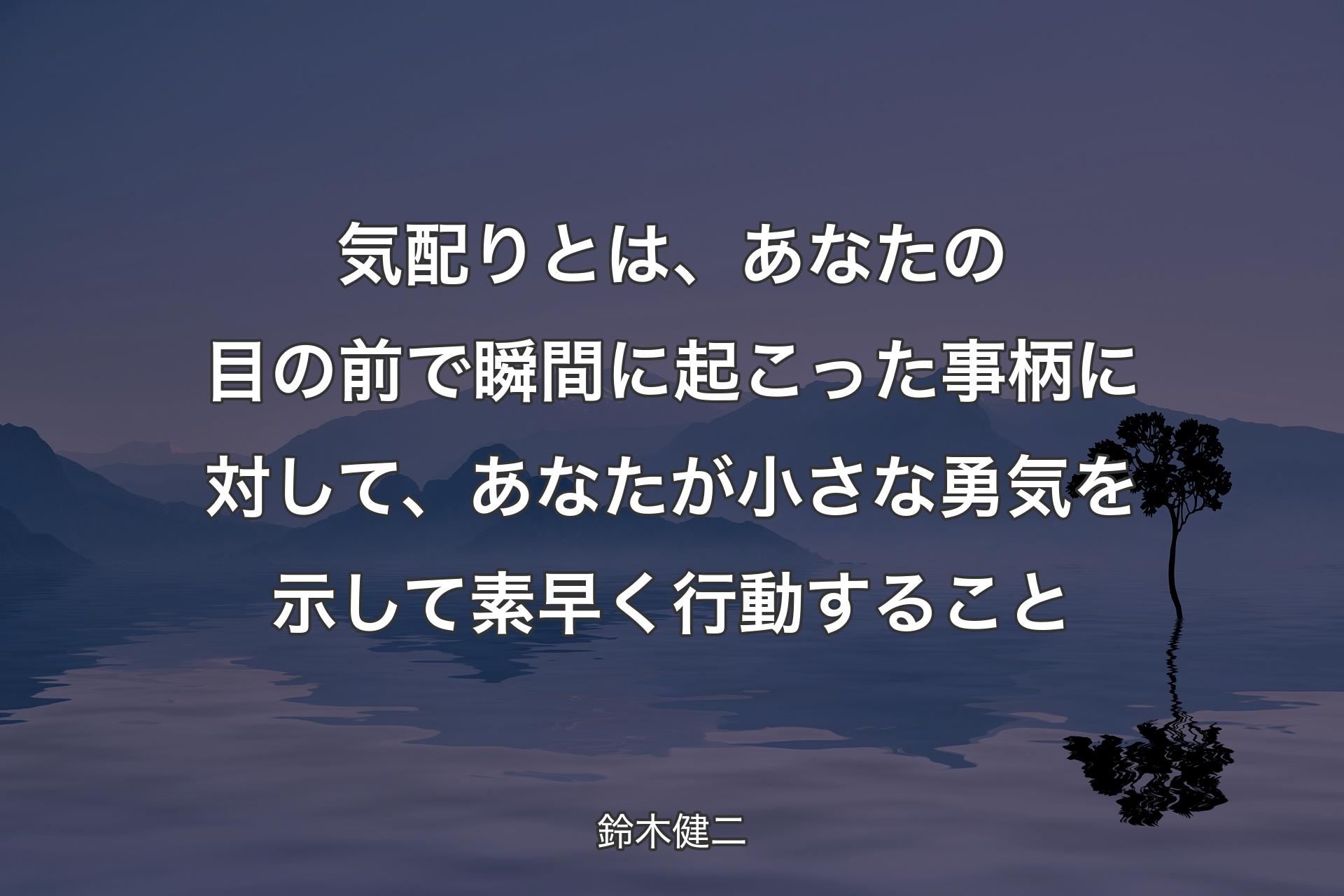 気配りとは、あなたの目の前で瞬間に起こった事柄に対して、あなたが小さな勇気を示して素早く行動すること - 鈴木健二