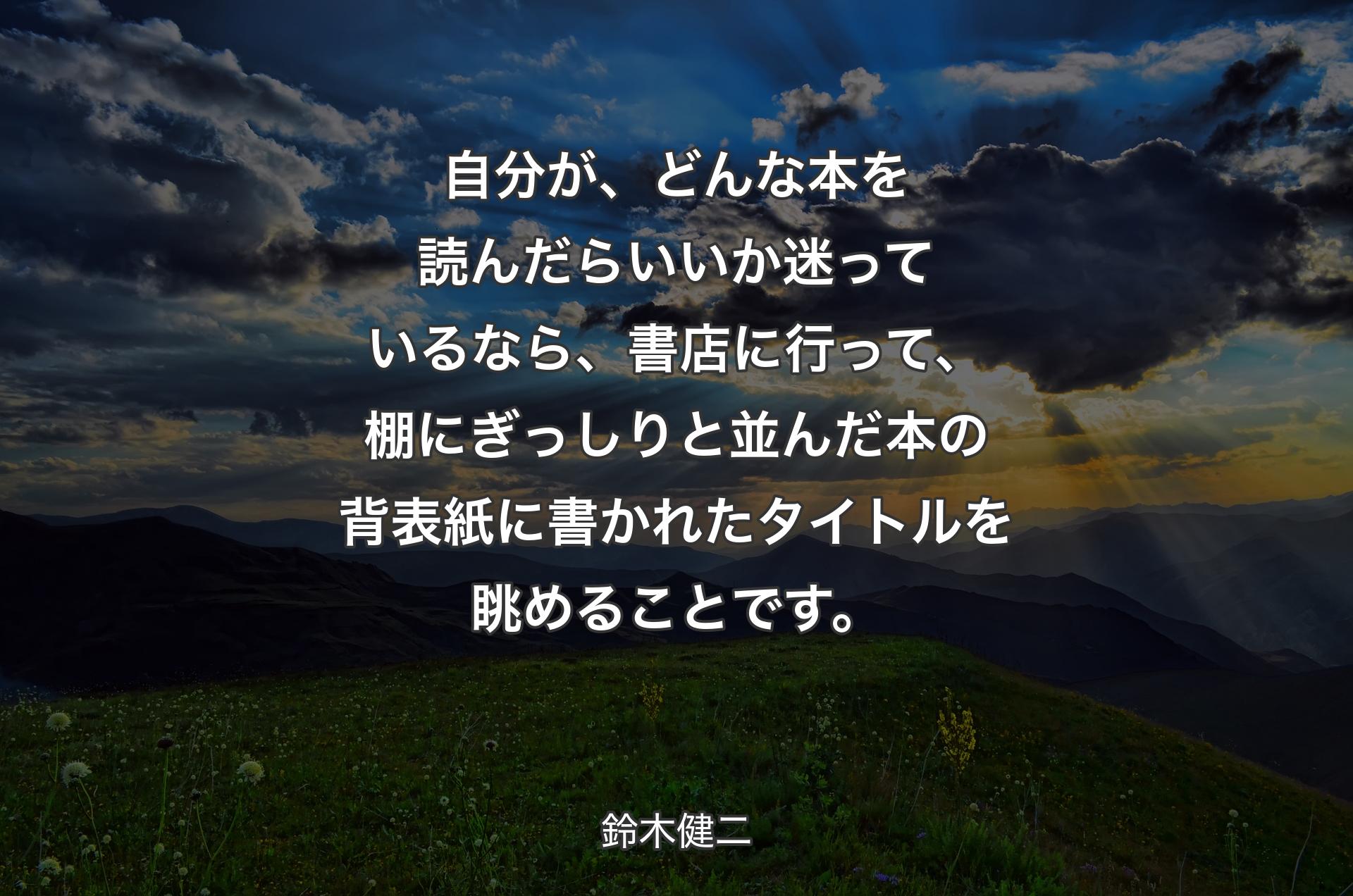 自分が、どんな本を読んだらいいか迷っているなら、書店に行って、棚にぎっしりと並んだ本の背表紙に書かれたタイトルを眺めることです。 - 鈴木健二