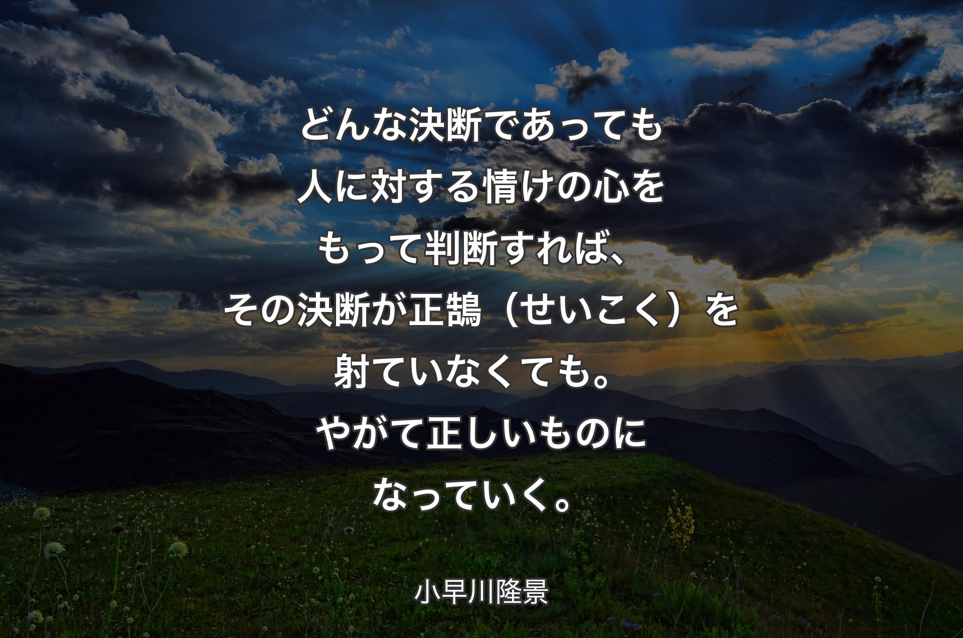 どんな決断であっても人に対する情けの心をもって判断すれば、その決断が正鵠（せいこく）を射ていなくても。やがて正しいものになっていく。 - 小早川隆景