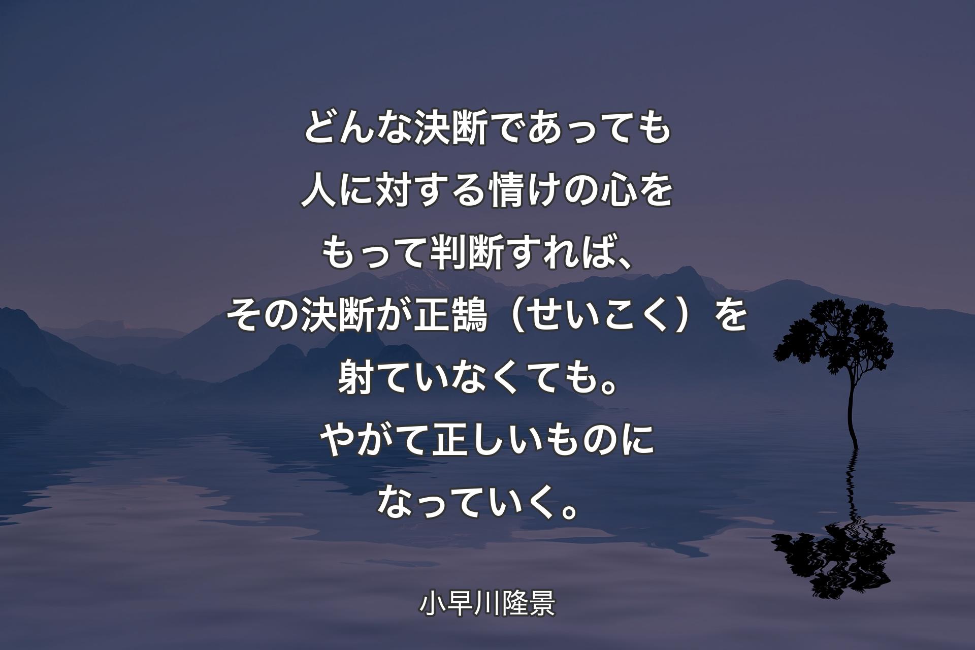 【背景4】どんな決断であっても人に対する情けの心をもって判断すれば、その決断が正鵠（せいこく）を射ていなくても。やがて正しいものになっていく。 - 小早川隆景