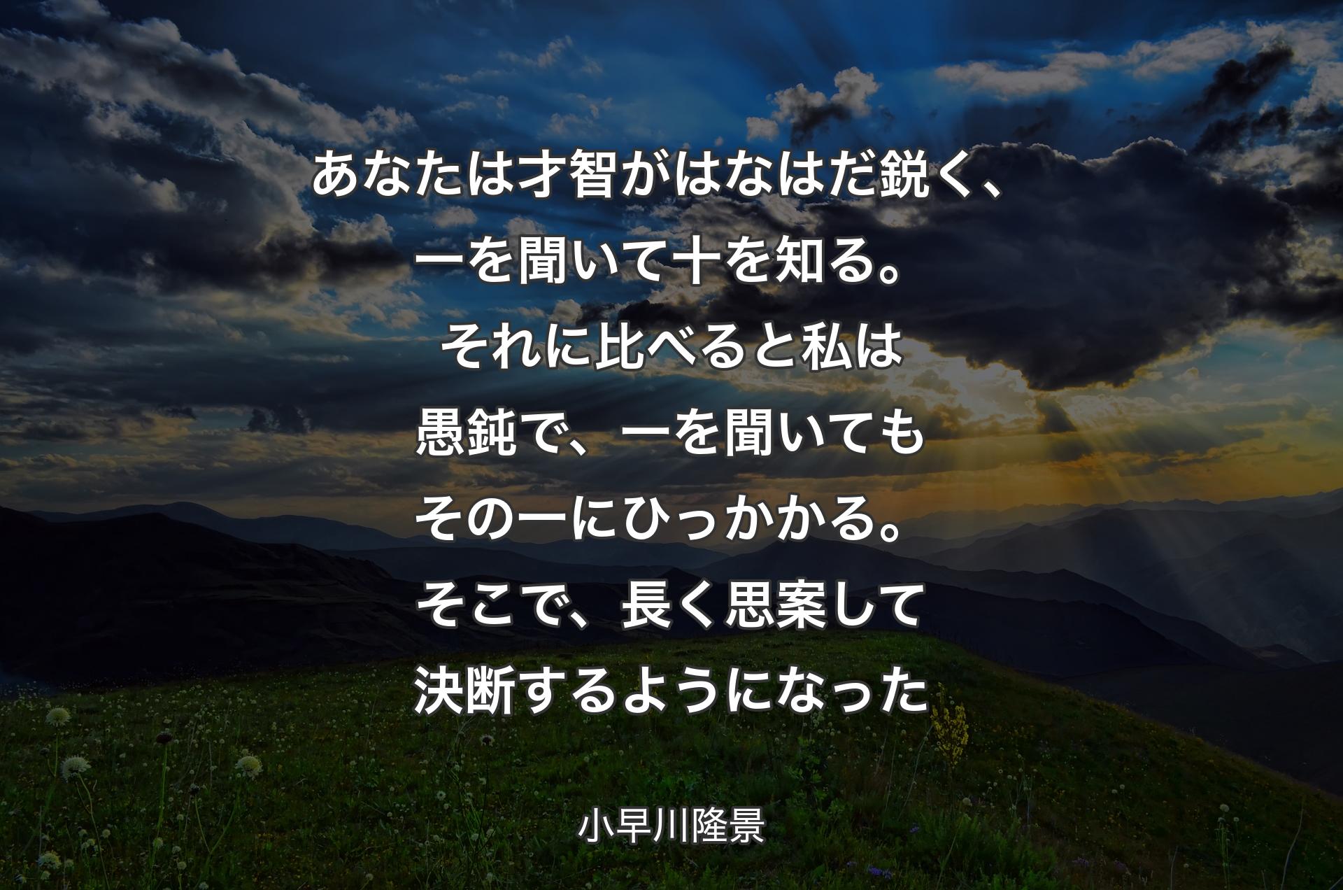 あなたは才智がはなはだ鋭く、一を聞いて十を知る。それに比べると私は愚鈍で、一を聞いてもその一にひっかかる。そこで、長く思案して決断するようになった - 小早川隆景