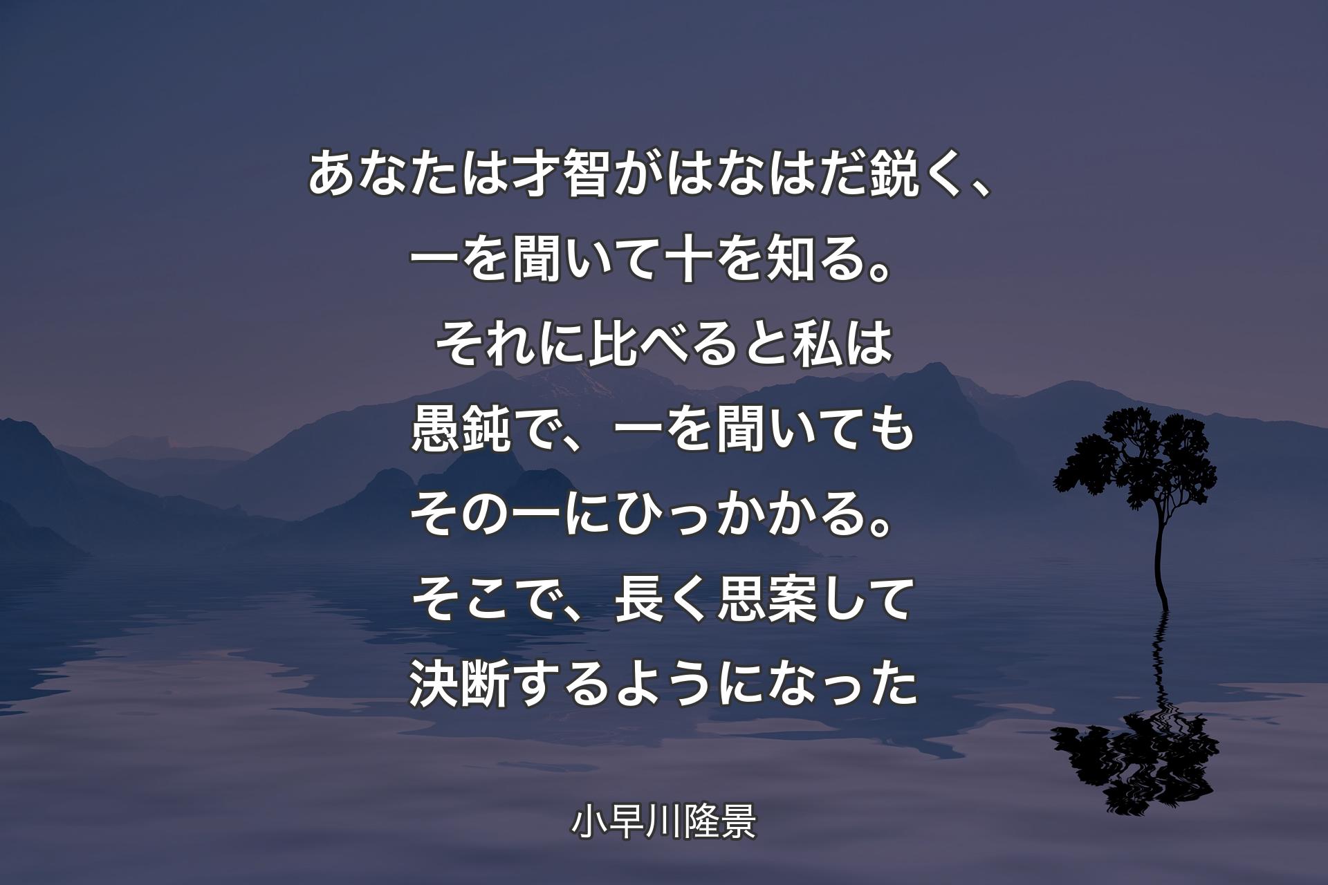 あなたは才智がはなはだ鋭く、一を聞いて十を知��る。それに比べると私は愚鈍で、一を聞いてもその一にひっかかる。そこで、長く思案して決断するようになった - 小早川隆景