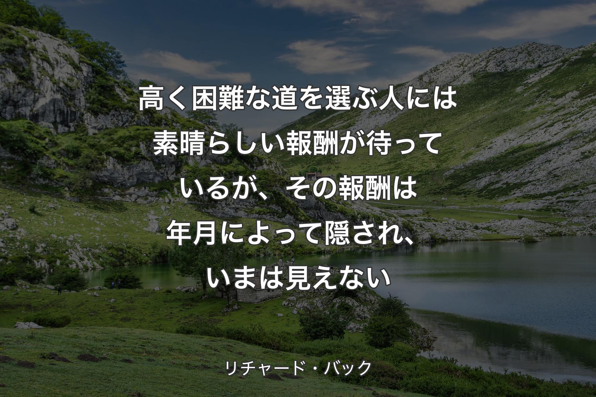 高く困難な道を選ぶ人には素晴らしい報酬が待っているが、その報酬は年月によって隠され、いまは見えない - リチャード・バック