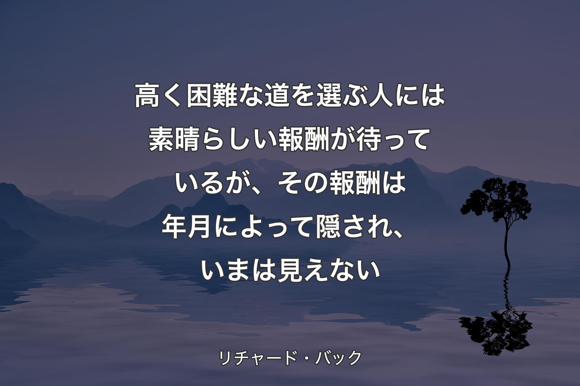 高く困難な道を選ぶ人には素晴らしい報酬が待っているが、その報酬は年月によって隠され、いまは見えない - リチャード・バック