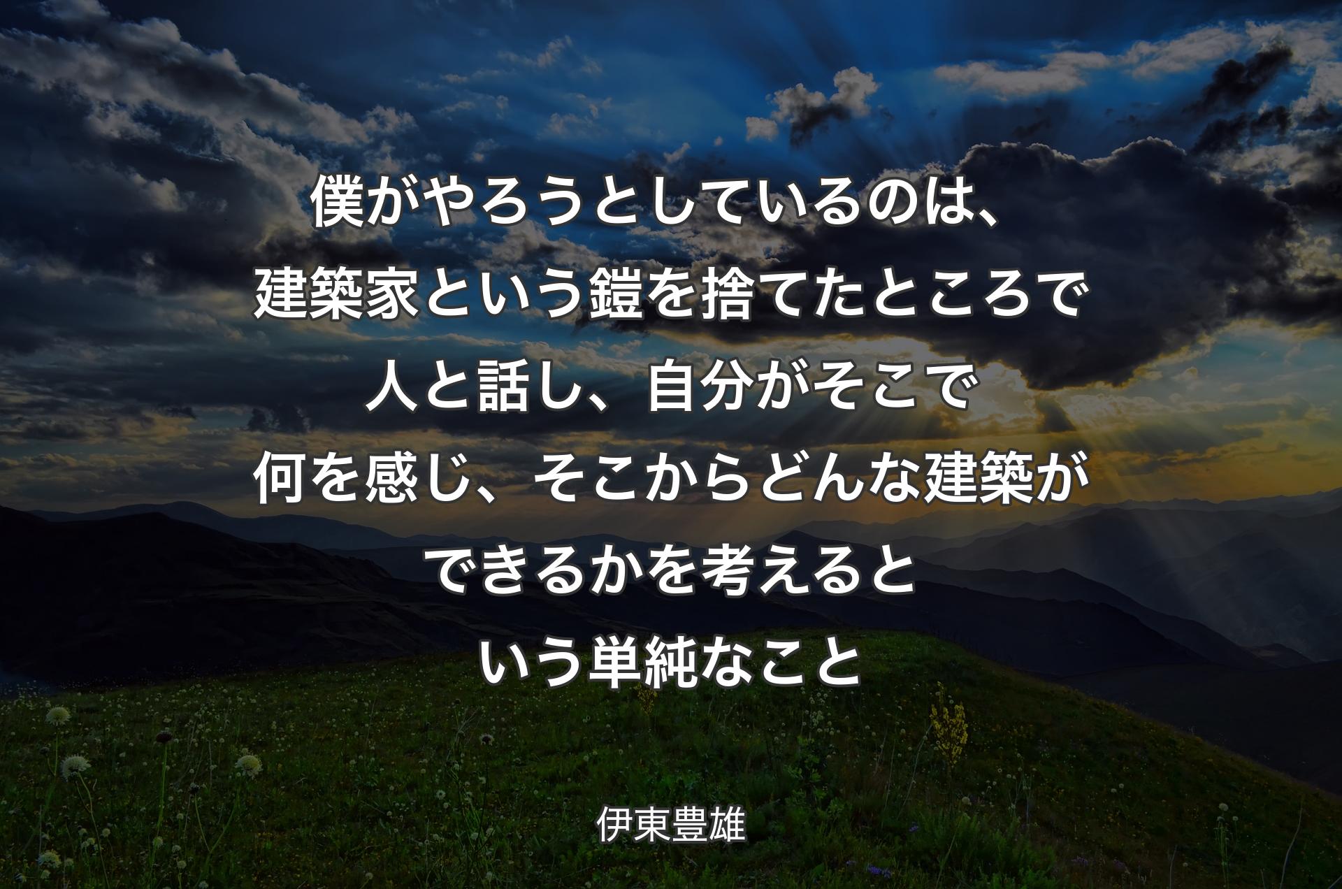 僕がやろうとしているのは、建築家という鎧を捨てたところで人と話し、自分がそこで何を感じ、そこからどんな建築ができるかを考えるという単純なこと - 伊東豊雄