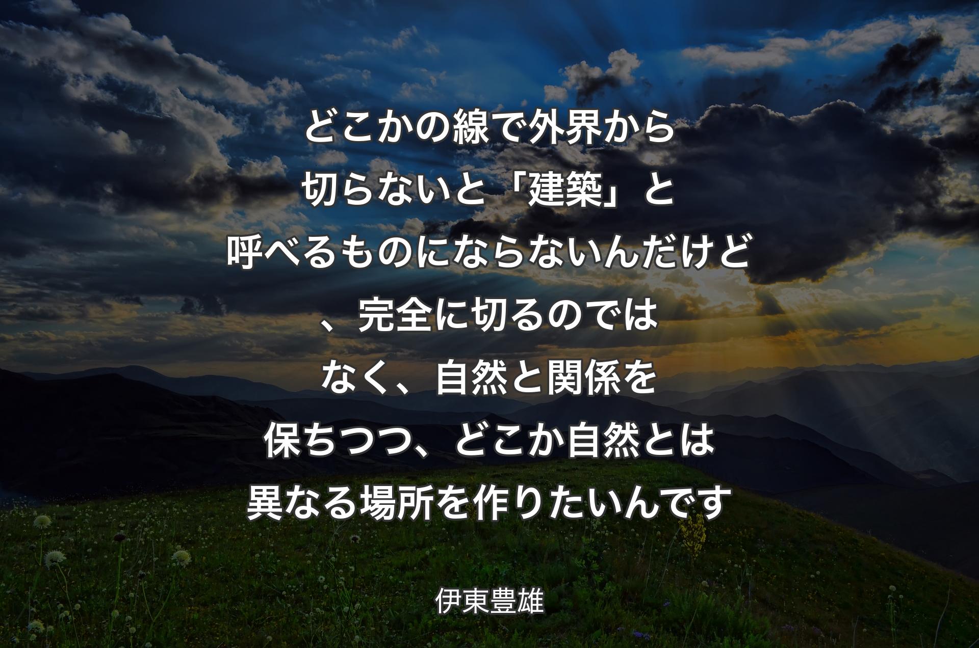 どこかの線で外界から切らないと「建築」と呼べるものにならないんだけど、完全に切るのではなく、自然と関係を保ちつつ、どこか自然とは異なる場所を作りたいんです - 伊東豊雄