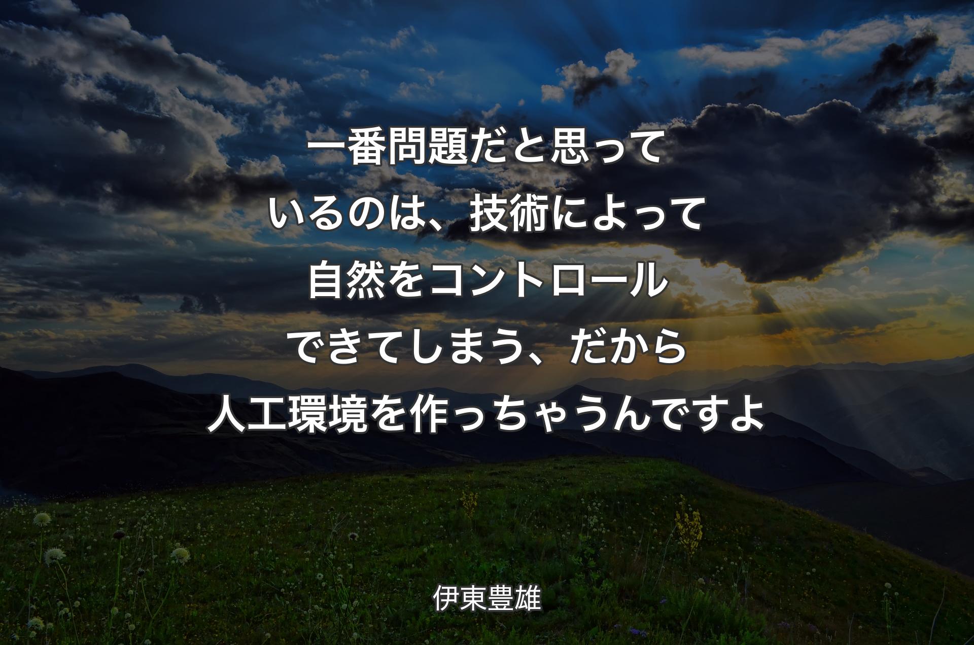 一番問題だと思っているのは、技術によって自然をコントロールできてしまう、だから人工環境を作っちゃうんですよ - 伊東豊雄