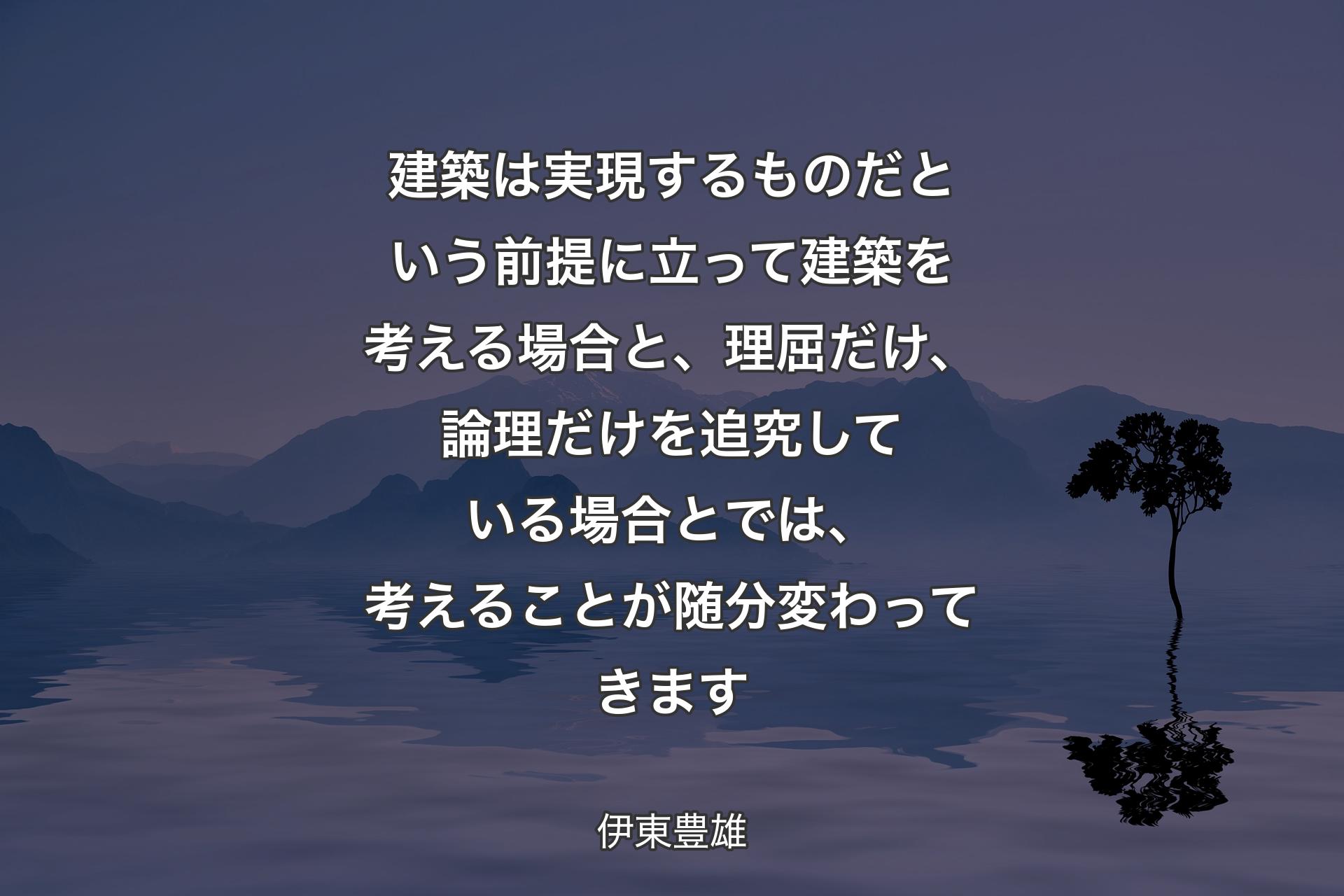 建築は実現するものだという前提に立って建築を考える場合と、理屈だけ、論理だけを追究している場合とでは、考えることが随分変わってきます - 伊東豊雄