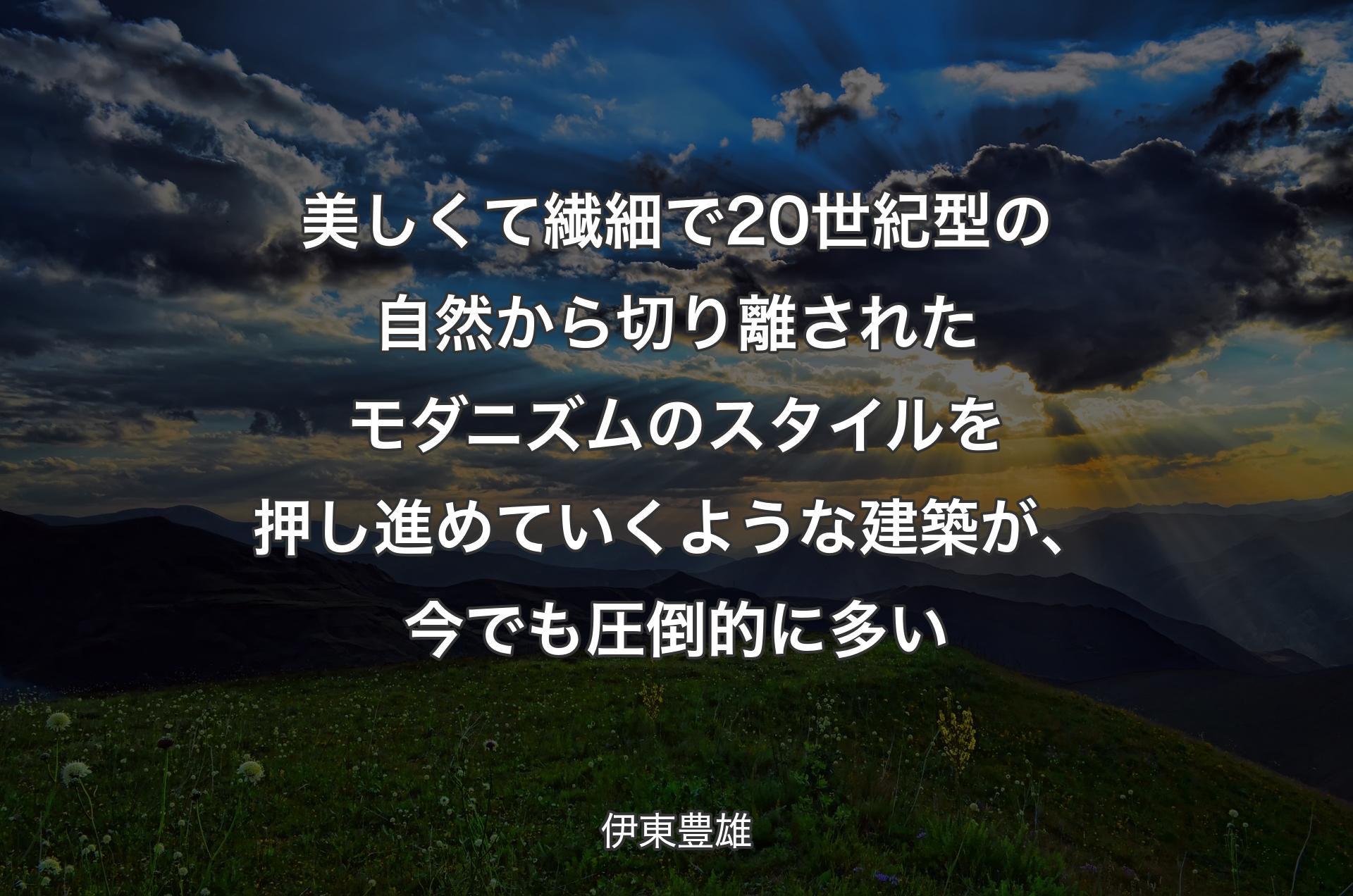 美しくて繊細で20世紀型の自然から切り離されたモダニズムのスタイルを押し進めていくような建築が、今でも圧倒的に多い - 伊東豊雄