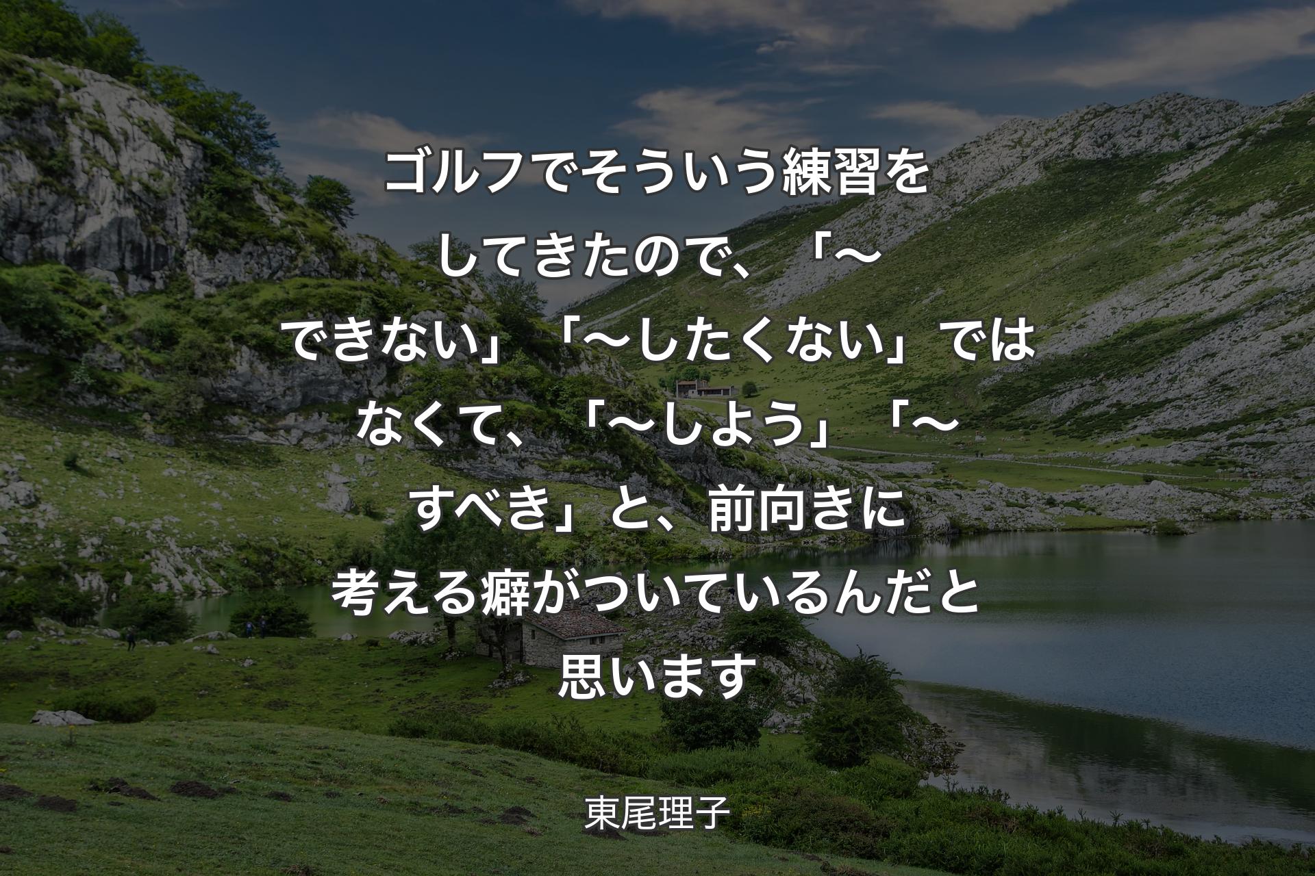 ゴルフでそういう練習をしてきたので、「～できない」「～したくない」ではなくて、「～しよう」「～すべき」と、前向きに考える癖がついているんだと思います - 東尾理子