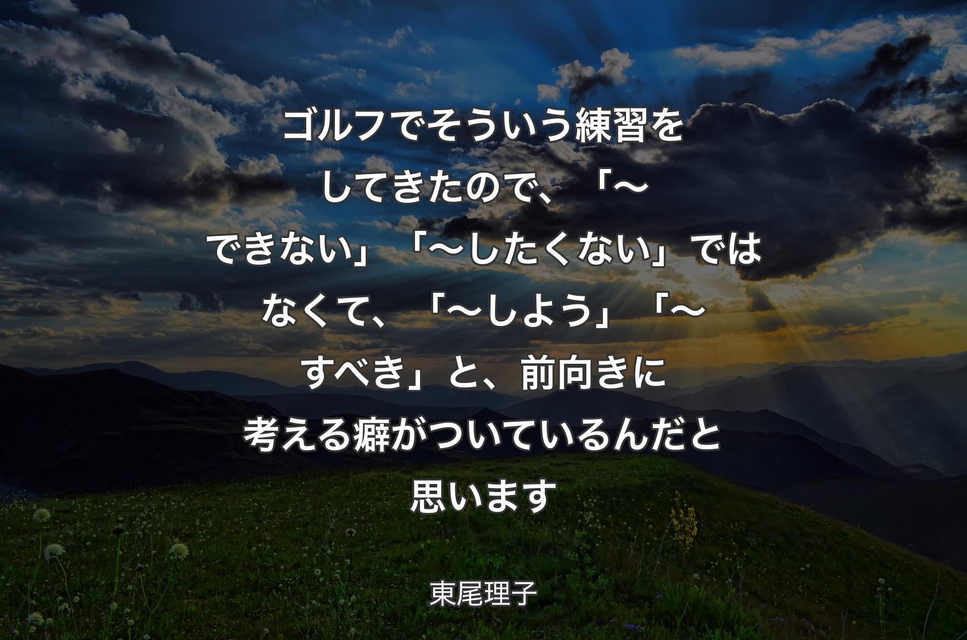 ゴルフでそういう練習をしてきたので、「～できない」「～したくない」ではなくて、「～しよう」「～すべき」と、前向きに考える癖がついているんだと思います - 東尾理子