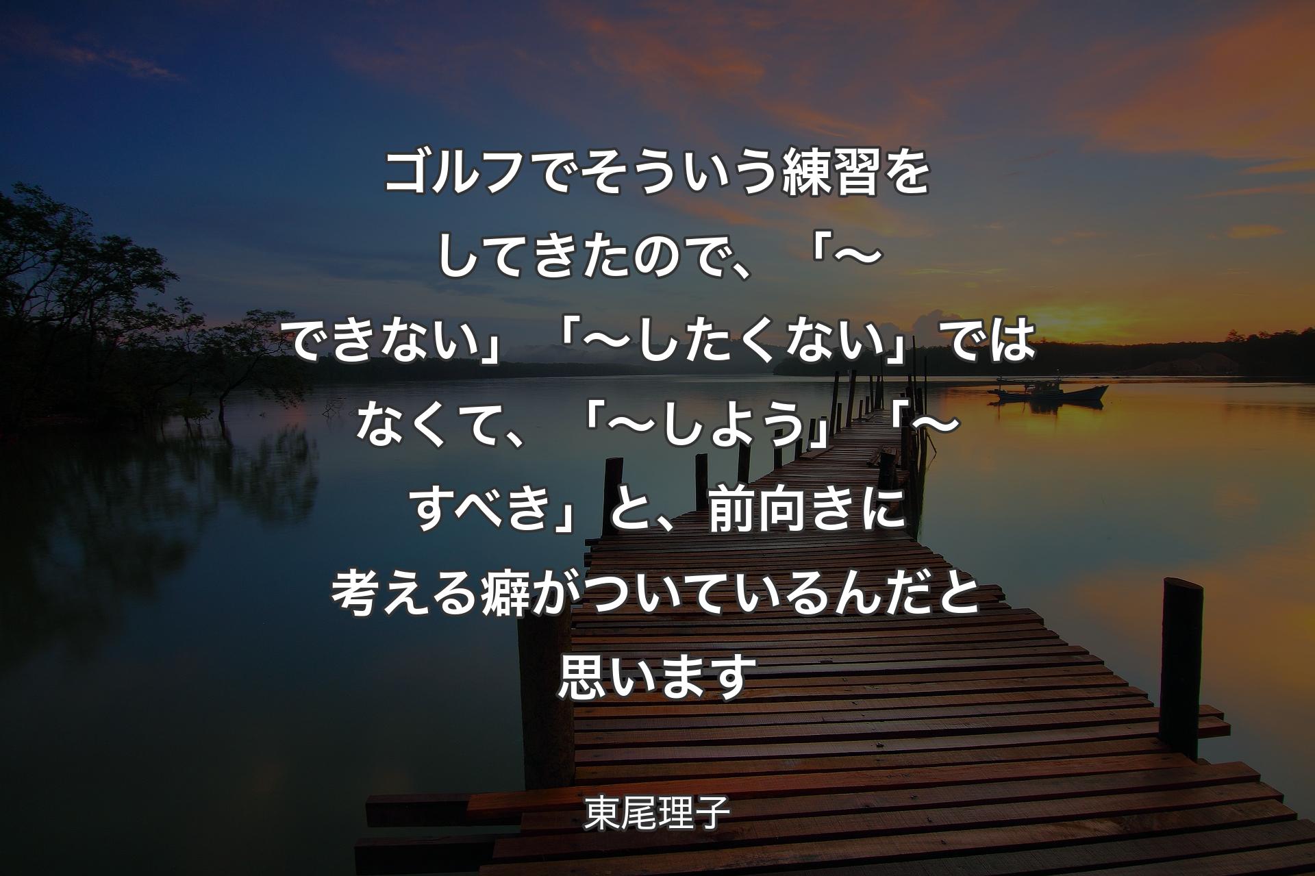 【背景3】ゴルフでそういう練習をしてきたので、「～できない」「～したくない」ではなくて、「～しよう」「～すべき」と、前向きに考える癖がついているんだと思います - 東尾理子