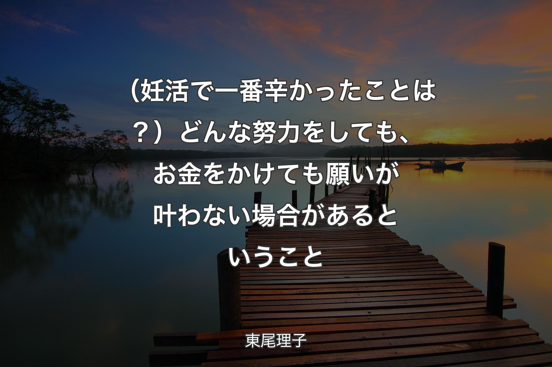 【背景3】（妊活で一番辛かったことは？）どんな努力をしても、お金をかけても願いが叶わない場合があるということ - 東尾理子