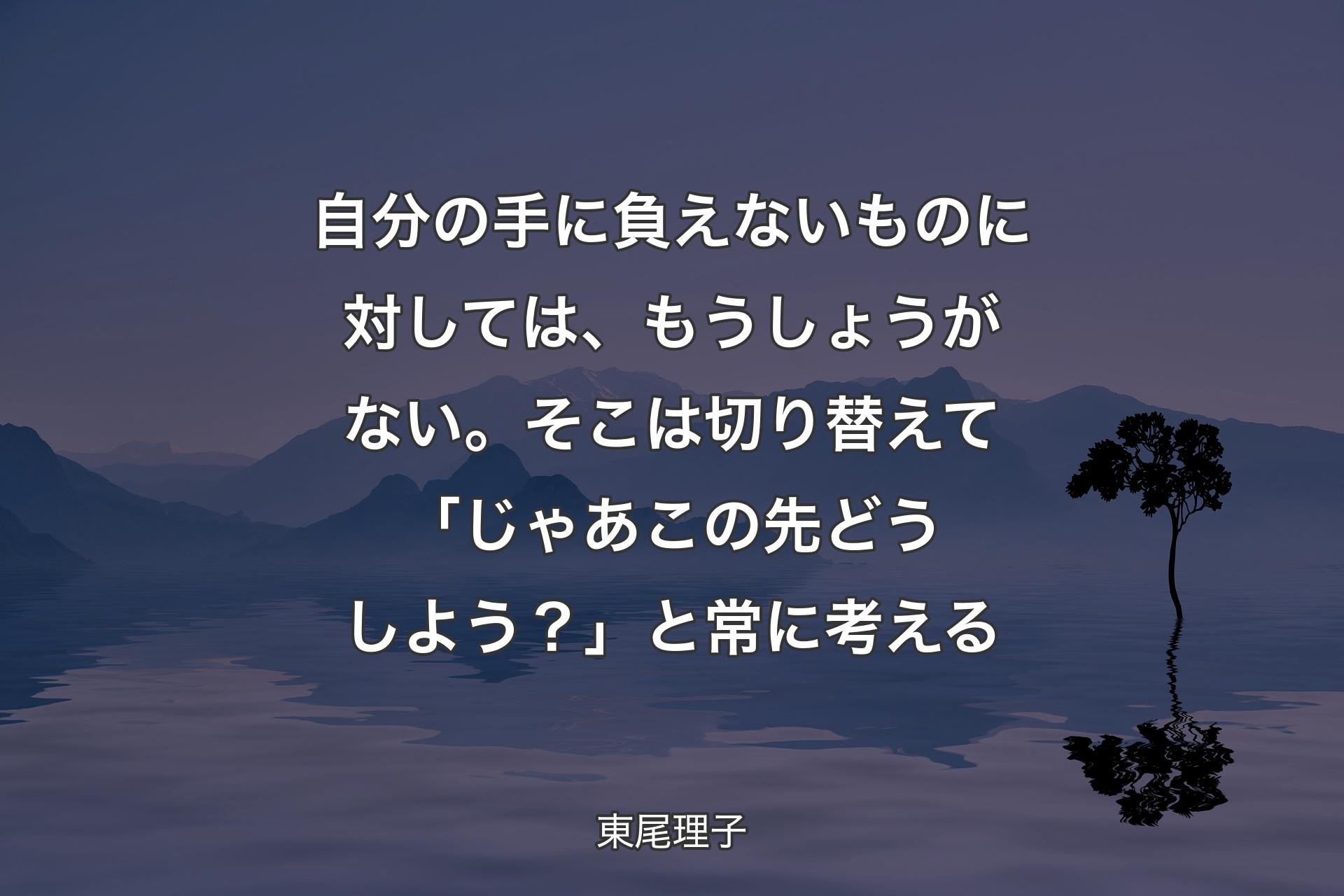 【背景4】自分の手に負えないものに対しては、もうしょうがない。そこは切り替えて「じゃあこの先どうしよう？」と常に考える - 東尾理子